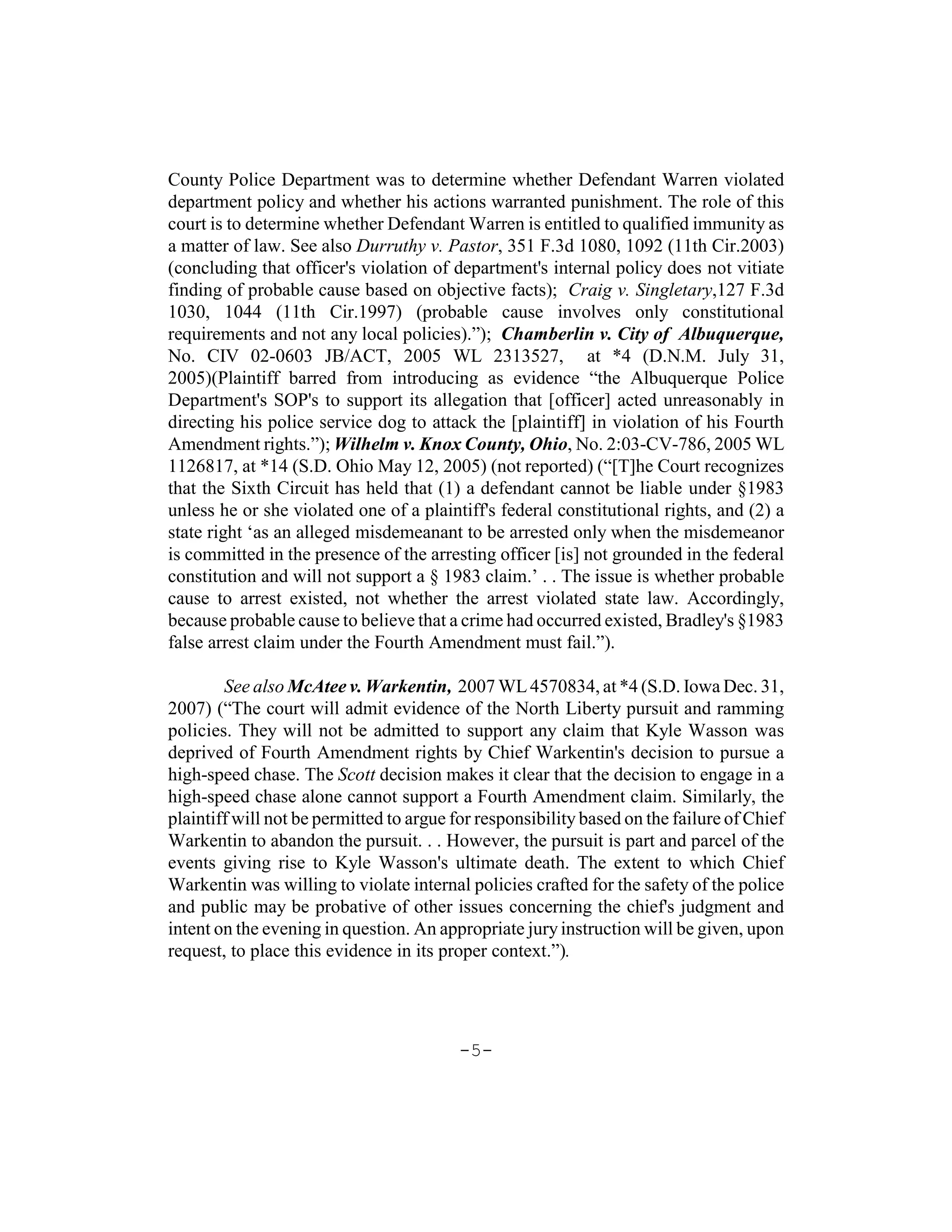 County Police Department was to determine whether Defendant Warren violated
department policy and whether his actions warranted punishment. The role of this
court is to determine whether Defendant Warren is entitled to qualified immunity as
a matter of law. See also Durruthy v. Pastor, 351 F.3d 1080, 1092 (11th Cir.2003)
(concluding that officer's violation of department's internal policy does not vitiate
finding of probable cause based on objective facts); Craig v. Singletary,127 F.3d
1030, 1044 (11th Cir.1997) (probable cause involves only constitutional
requirements and not any local policies).”); Chamberlin v. City of Albuquerque,
No. CIV 02-0603 JB/ACT, 2005 WL 2313527, at *4 (D.N.M. July 31,
2005)(Plaintiff barred from introducing as evidence “the Albuquerque Police
Department's SOP's to support its allegation that [officer] acted unreasonably in
directing his police service dog to attack the [plaintiff] in violation of his Fourth
Amendment rights.”); Wilhelm v. Knox County, Ohio, No. 2:03-CV-786, 2005 WL
1126817, at *14 (S.D. Ohio May 12, 2005) (not reported) (“[T]he Court recognizes
that the Sixth Circuit has held that (1) a defendant cannot be liable under §1983
unless he or she violated one of a plaintiff's federal constitutional rights, and (2) a
state right ‘as an alleged misdemeanant to be arrested only when the misdemeanor
is committed in the presence of the arresting officer [is] not grounded in the federal
constitution and will not support a § 1983 claim.’ . . The issue is whether probable
cause to arrest existed, not whether the arrest violated state law. Accordingly,
because probable cause to believe that a crime had occurred existed, Bradley's §1983
false arrest claim under the Fourth Amendment must fail.”).

        See also McAtee v. Warkentin, 2007 WL 4570834, at *4 (S.D. Iowa Dec. 31,
2007) (“The court will admit evidence of the North Liberty pursuit and ramming
policies. They will not be admitted to support any claim that Kyle Wasson was
deprived of Fourth Amendment rights by Chief Warkentin's decision to pursue a
high-speed chase. The Scott decision makes it clear that the decision to engage in a
high-speed chase alone cannot support a Fourth Amendment claim. Similarly, the
plaintiff will not be permitted to argue for responsibility based on the failure of Chief
Warkentin to abandon the pursuit. . . However, the pursuit is part and parcel of the
events giving rise to Kyle Wasson's ultimate death. The extent to which Chief
Warkentin was willing to violate internal policies crafted for the safety of the police
and public may be probative of other issues concerning the chief's judgment and
intent on the evening in question. An appropriate jury instruction will be given, upon
request, to place this evidence in its proper context.”).




                                          -5-
 