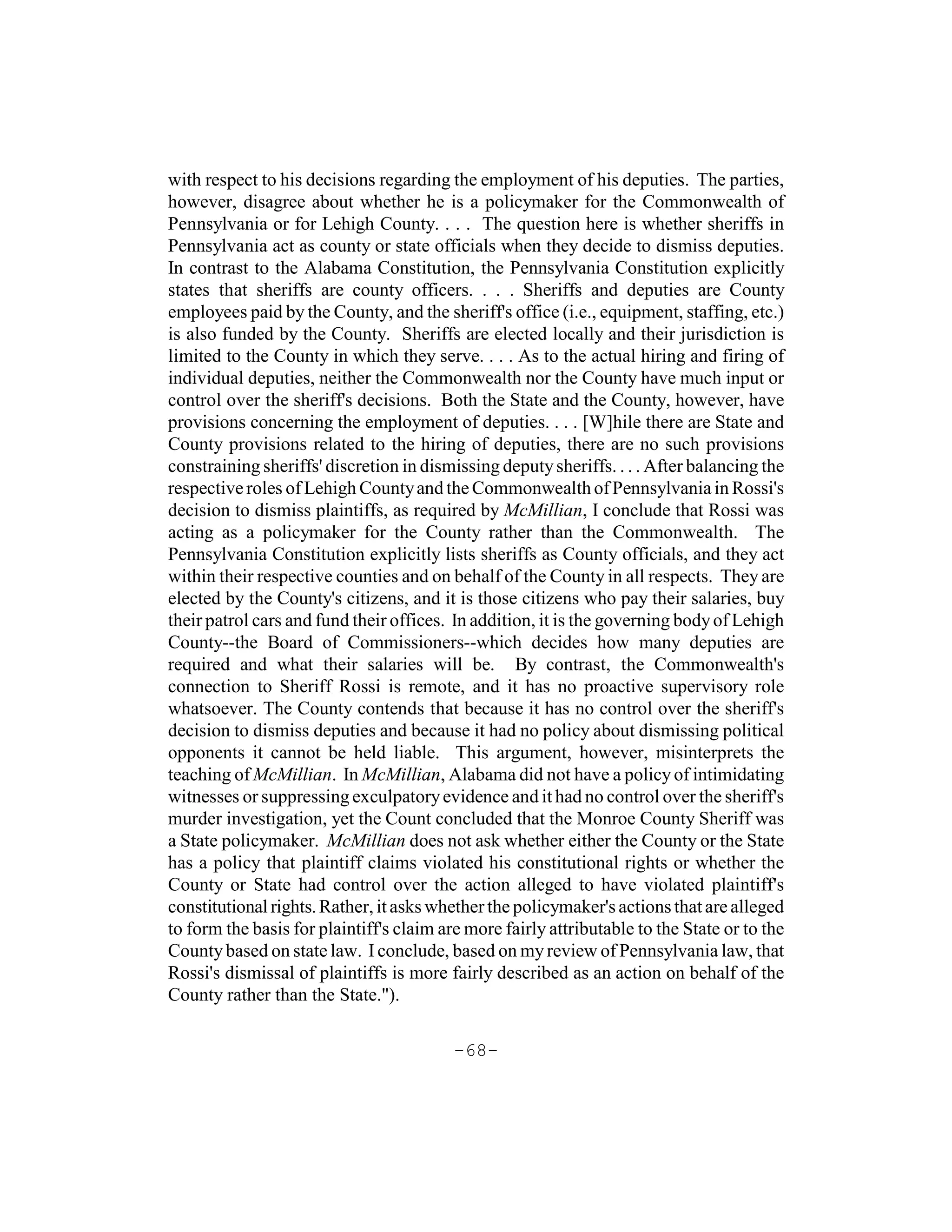 with respect to his decisions regarding the employment of his deputies. The parties,
however, disagree about whether he is a policymaker for the Commonwealth of
Pennsylvania or for Lehigh County. . . . The question here is whether sheriffs in
Pennsylvania act as county or state officials when they decide to dismiss deputies.
In contrast to the Alabama Constitution, the Pennsylvania Constitution explicitly
states that sheriffs are county officers. . . . Sheriffs and deputies are County
employees paid by the County, and the sheriff's office (i.e., equipment, staffing, etc.)
is also funded by the County. Sheriffs are elected locally and their jurisdiction is
limited to the County in which they serve. . . . As to the actual hiring and firing of
individual deputies, neither the Commonwealth nor the County have much input or
control over the sheriff's decisions. Both the State and the County, however, have
provisions concerning the employment of deputies. . . . [W]hile there are State and
County provisions related to the hiring of deputies, there are no such provisions
constraining sheriffs' discretion in dismissing deputy sheriffs. . . . After balancing the
respective roles of Lehigh County and the Commonwealth of Pennsylvania in Rossi's
decision to dismiss plaintiffs, as required by McMillian, I conclude that Rossi was
acting as a policymaker for the County rather than the Commonwealth. The
Pennsylvania Constitution explicitly lists sheriffs as County officials, and they act
within their respective counties and on behalf of the County in all respects. They are
elected by the County's citizens, and it is those citizens who pay their salaries, buy
their patrol cars and fund their offices. In addition, it is the governing body of Lehigh
County--the Board of Commissioners--which decides how many deputies are
required and what their salaries will be. By contrast, the Commonwealth's
connection to Sheriff Rossi is remote, and it has no proactive supervisory role
whatsoever. The County contends that because it has no control over the sheriff's
decision to dismiss deputies and because it had no policy about dismissing political
opponents it cannot be held liable. This argument, however, misinterprets the
teaching of McMillian. In McMillian, Alabama did not have a policy of intimidating
witnesses or suppressing exculpatory evidence and it had no control over the sheriff's
murder investigation, yet the Count concluded that the Monroe County Sheriff was
a State policymaker. McMillian does not ask whether either the County or the State
has a policy that plaintiff claims violated his constitutional rights or whether the
County or State had control over the action alleged to have violated plaintiff's
constitutional rights. Rather, it asks whether the policymaker's actions that are alleged
to form the basis for plaintiff's claim are more fairly attributable to the State or to the
County based on state law. I conclude, based on my review of Pennsylvania law, that
Rossi's dismissal of plaintiffs is more fairly described as an action on behalf of the
County rather than the State.").

                                          -68-
 