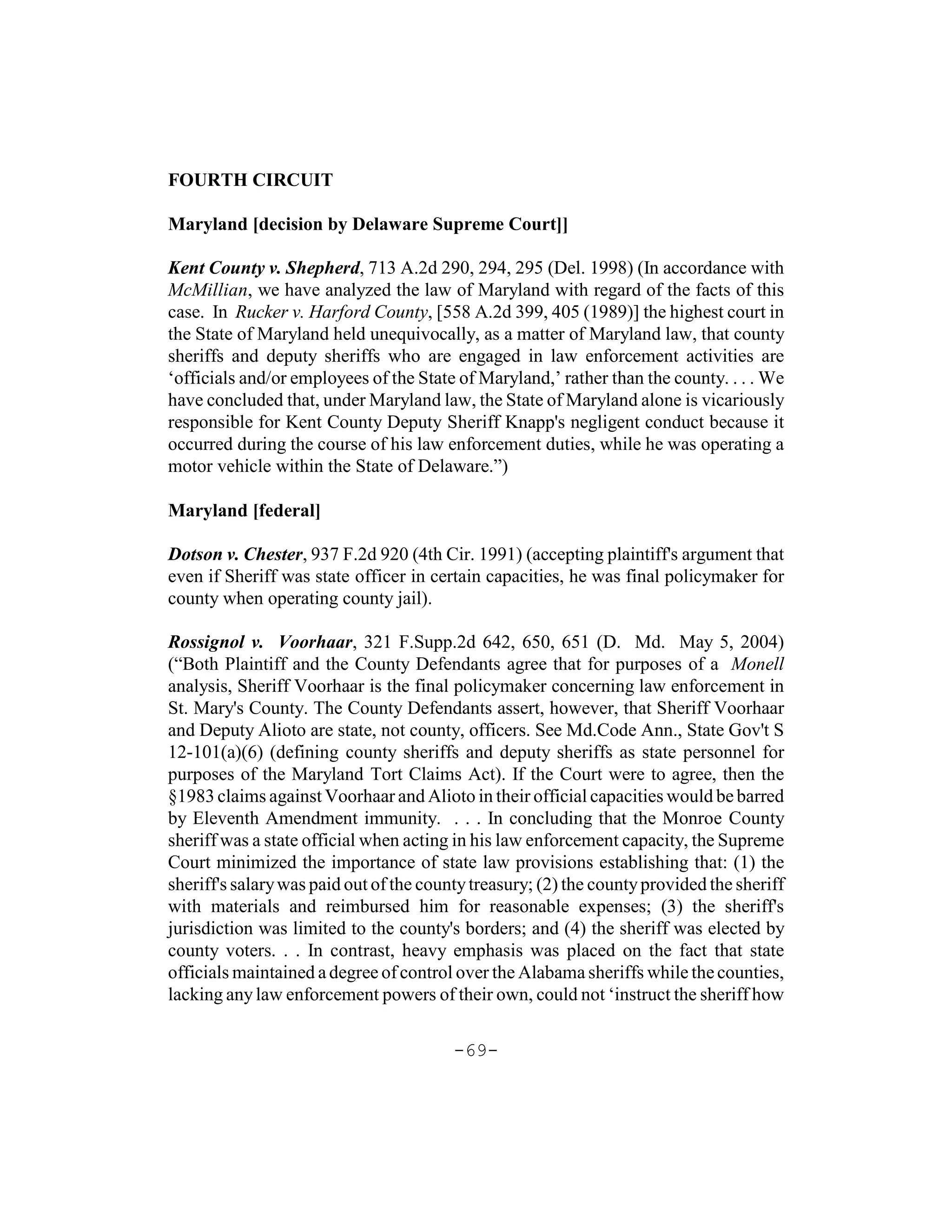 FOURTH CIRCUIT

Maryland [decision by Delaware Supreme Court]]

Kent County v. Shepherd, 713 A.2d 290, 294, 295 (Del. 1998) (In accordance with
McMillian, we have analyzed the law of Maryland with regard of the facts of this
case. In Rucker v. Harford County, [558 A.2d 399, 405 (1989)] the highest court in
the State of Maryland held unequivocally, as a matter of Maryland law, that county
sheriffs and deputy sheriffs who are engaged in law enforcement activities are
‘officials and/or employees of the State of Maryland,’ rather than the county. . . . We
have concluded that, under Maryland law, the State of Maryland alone is vicariously
responsible for Kent County Deputy Sheriff Knapp's negligent conduct because it
occurred during the course of his law enforcement duties, while he was operating a
motor vehicle within the State of Delaware.”)

Maryland [federal]

Dotson v. Chester, 937 F.2d 920 (4th Cir. 1991) (accepting plaintiff's argument that
even if Sheriff was state officer in certain capacities, he was final policymaker for
county when operating county jail).

Rossignol v. Voorhaar, 321 F.Supp.2d 642, 650, 651 (D. Md. May 5, 2004)
(“Both Plaintiff and the County Defendants agree that for purposes of a Monell
analysis, Sheriff Voorhaar is the final policymaker concerning law enforcement in
St. Mary's County. The County Defendants assert, however, that Sheriff Voorhaar
and Deputy Alioto are state, not county, officers. See Md.Code Ann., State Gov't S
12-101(a)(6) (defining county sheriffs and deputy sheriffs as state personnel for
purposes of the Maryland Tort Claims Act). If the Court were to agree, then the
§1983 claims against Voorhaar and Alioto in their official capacities would be barred
by Eleventh Amendment immunity. . . . In concluding that the Monroe County
sheriff was a state official when acting in his law enforcement capacity, the Supreme
Court minimized the importance of state law provisions establishing that: (1) the
sheriff's salary was paid out of the county treasury; (2) the county provided the sheriff
with materials and reimbursed him for reasonable expenses; (3) the sheriff's
jurisdiction was limited to the county's borders; and (4) the sheriff was elected by
county voters. . . In contrast, heavy emphasis was placed on the fact that state
officials maintained a degree of control over the Alabama sheriffs while the counties,
lacking any law enforcement powers of their own, could not ‘instruct the sheriff how

                                         -69-
 