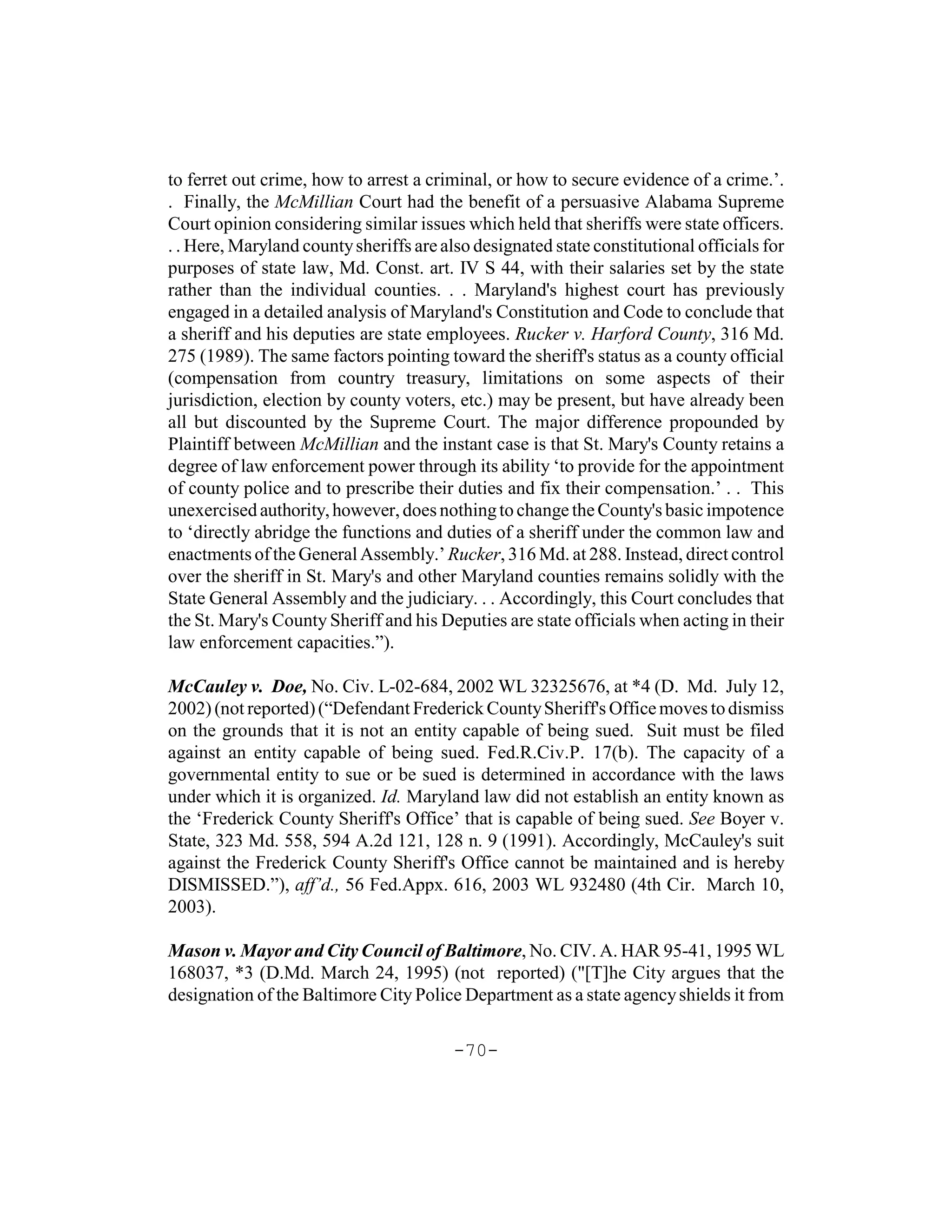 to ferret out crime, how to arrest a criminal, or how to secure evidence of a crime.’.
. Finally, the McMillian Court had the benefit of a persuasive Alabama Supreme
Court opinion considering similar issues which held that sheriffs were state officers.
. . Here, Maryland county sheriffs are also designated state constitutional officials for
purposes of state law, Md. Const. art. IV S 44, with their salaries set by the state
rather than the individual counties. . . Maryland's highest court has previously
engaged in a detailed analysis of Maryland's Constitution and Code to conclude that
a sheriff and his deputies are state employees. Rucker v. Harford County, 316 Md.
275 (1989). The same factors pointing toward the sheriff's status as a county official
(compensation from country treasury, limitations on some aspects of their
jurisdiction, election by county voters, etc.) may be present, but have already been
all but discounted by the Supreme Court. The major difference propounded by
Plaintiff between McMillian and the instant case is that St. Mary's County retains a
degree of law enforcement power through its ability ‘to provide for the appointment
of county police and to prescribe their duties and fix their compensation.’ . . This
unexercised authority, however, does nothing to change the County's basic impotence
to ‘directly abridge the functions and duties of a sheriff under the common law and
enactments of the General Assembly.’ Rucker, 316 Md. at 288. Instead, direct control
over the sheriff in St. Mary's and other Maryland counties remains solidly with the
State General Assembly and the judiciary. . . Accordingly, this Court concludes that
the St. Mary's County Sheriff and his Deputies are state officials when acting in their
law enforcement capacities.”).

McCauley v. Doe, No. Civ. L-02-684, 2002 WL 32325676, at *4 (D. Md. July 12,
2002) (not reported) (“Defendant Frederick County Sheriff's Office moves to dismiss
on the grounds that it is not an entity capable of being sued. Suit must be filed
against an entity capable of being sued. Fed.R.Civ.P. 17(b). The capacity of a
governmental entity to sue or be sued is determined in accordance with the laws
under which it is organized. Id. Maryland law did not establish an entity known as
the ‘Frederick County Sheriff's Office’ that is capable of being sued. See Boyer v.
State, 323 Md. 558, 594 A.2d 121, 128 n. 9 (1991). Accordingly, McCauley's suit
against the Frederick County Sheriff's Office cannot be maintained and is hereby
DISMISSED.”), aff’d., 56 Fed.Appx. 616, 2003 WL 932480 (4th Cir. March 10,
2003).

Mason v. Mayor and City Council of Baltimore, No. CIV. A. HAR 95-41, 1995 WL
168037, *3 (D.Md. March 24, 1995) (not reported) ("[T]he City argues that the
designation of the Baltimore City Police Department as a state agency shields it from

                                         -70-
 