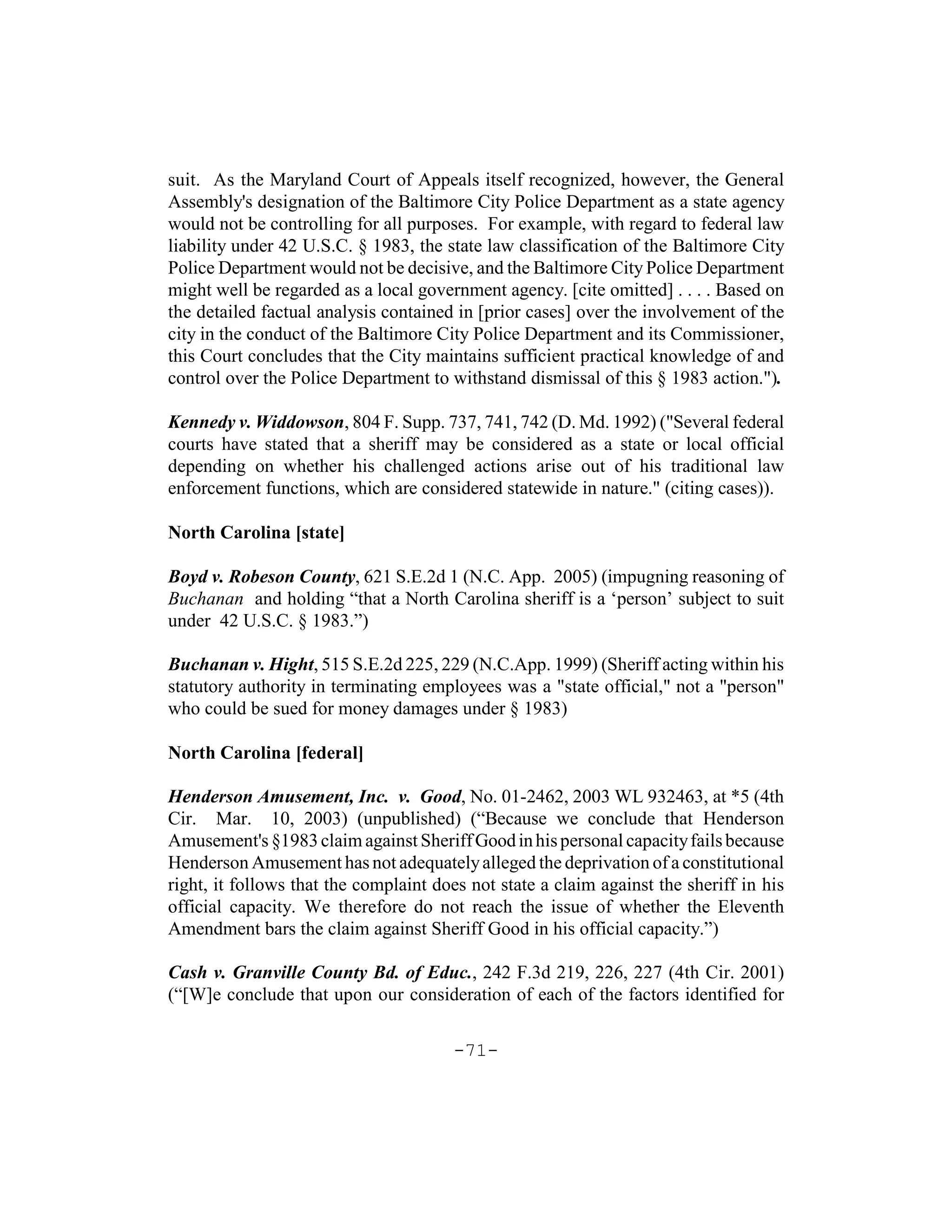 suit. As the Maryland Court of Appeals itself recognized, however, the General
Assembly's designation of the Baltimore City Police Department as a state agency
would not be controlling for all purposes. For example, with regard to federal law
liability under 42 U.S.C. § 1983, the state law classification of the Baltimore City
Police Department would not be decisive, and the Baltimore City Police Department
might well be regarded as a local government agency. [cite omitted] . . . . Based on
the detailed factual analysis contained in [prior cases] over the involvement of the
city in the conduct of the Baltimore City Police Department and its Commissioner,
this Court concludes that the City maintains sufficient practical knowledge of and
control over the Police Department to withstand dismissal of this § 1983 action.").

Kennedy v. Widdowson, 804 F. Supp. 737, 741, 742 (D. Md. 1992) ("Several federal
courts have stated that a sheriff may be considered as a state or local official
depending on whether his challenged actions arise out of his traditional law
enforcement functions, which are considered statewide in nature." (citing cases)).

North Carolina [state]

Boyd v. Robeson County, 621 S.E.2d 1 (N.C. App. 2005) (impugning reasoning of
Buchanan and holding “that a North Carolina sheriff is a ‘person’ subject to suit
under 42 U.S.C. § 1983.”)

Buchanan v. Hight, 515 S.E.2d 225, 229 (N.C.App. 1999) (Sheriff acting within his
statutory authority in terminating employees was a "state official," not a "person"
who could be sued for money damages under § 1983)

North Carolina [federal]

Henderson Amusement, Inc. v. Good, No. 01-2462, 2003 WL 932463, at *5 (4th
Cir. Mar. 10, 2003) (unpublished) (“Because we conclude that Henderson
Amusement's §1983 claim against Sheriff Good in his personal capacity fails because
Henderson Amusement has not adequately alleged the deprivation of a constitutional
right, it follows that the complaint does not state a claim against the sheriff in his
official capacity. We therefore do not reach the issue of whether the Eleventh
Amendment bars the claim against Sheriff Good in his official capacity.”)

Cash v. Granville County Bd. of Educ., 242 F.3d 219, 226, 227 (4th Cir. 2001)
(“[W]e conclude that upon our consideration of each of the factors identified for

                                       -71-
 