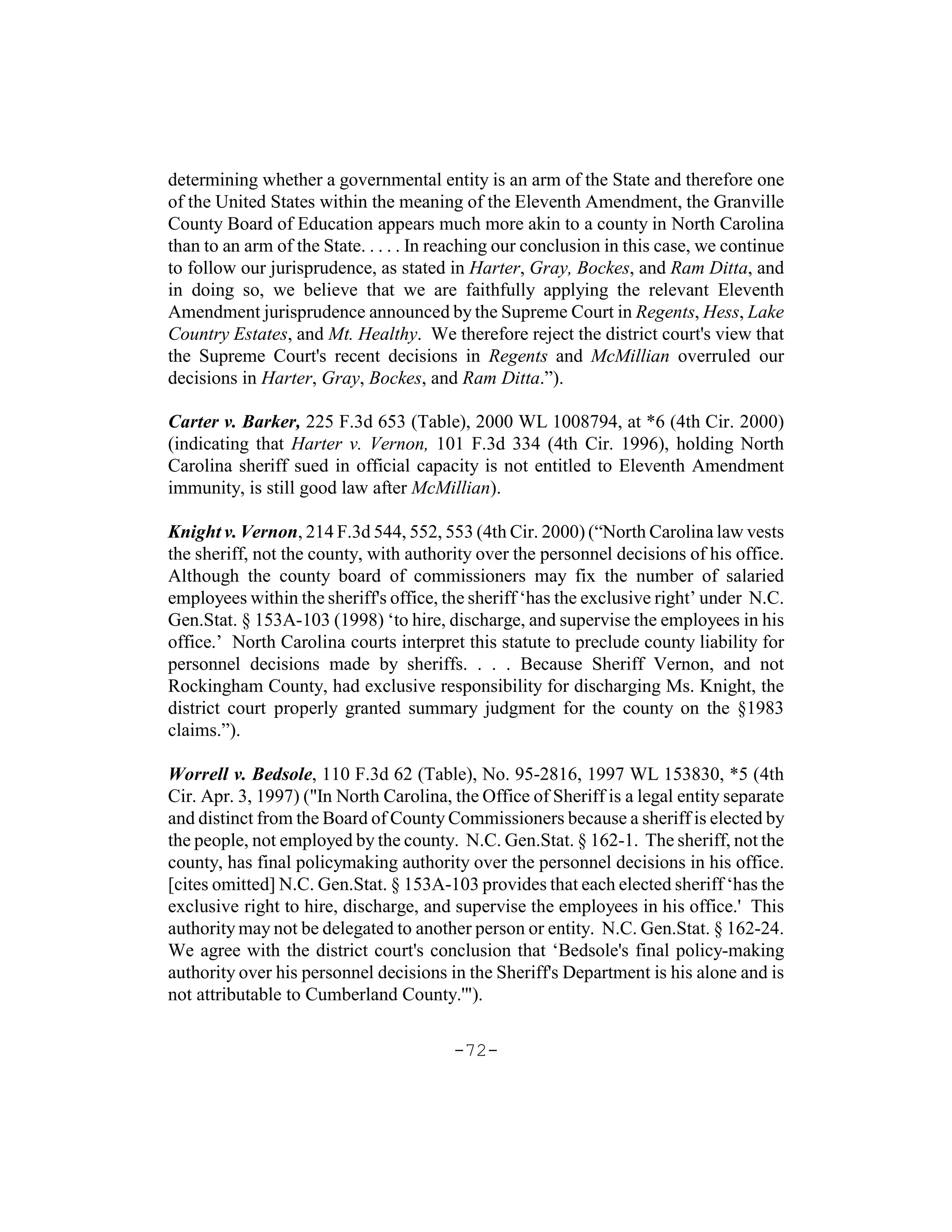 determining whether a governmental entity is an arm of the State and therefore one
of the United States within the meaning of the Eleventh Amendment, the Granville
County Board of Education appears much more akin to a county in North Carolina
than to an arm of the State. . . . . In reaching our conclusion in this case, we continue
to follow our jurisprudence, as stated in Harter, Gray, Bockes, and Ram Ditta, and
in doing so, we believe that we are faithfully applying the relevant Eleventh
Amendment jurisprudence announced by the Supreme Court in Regents, Hess, Lake
Country Estates, and Mt. Healthy. We therefore reject the district court's view that
the Supreme Court's recent decisions in Regents and McMillian overruled our
decisions in Harter, Gray, Bockes, and Ram Ditta.”).

Carter v. Barker, 225 F.3d 653 (Table), 2000 WL 1008794, at *6 (4th Cir. 2000)
(indicating that Harter v. Vernon, 101 F.3d 334 (4th Cir. 1996), holding North
Carolina sheriff sued in official capacity is not entitled to Eleventh Amendment
immunity, is still good law after McMillian).

Knight v. Vernon, 214 F.3d 544, 552, 553 (4th Cir. 2000) (“North Carolina law vests
the sheriff, not the county, with authority over the personnel decisions of his office.
Although the county board of commissioners may fix the number of salaried
employees within the sheriff's office, the sheriff ‘has the exclusive right’ under N.C.
Gen.Stat. § 153A-103 (1998) ‘to hire, discharge, and supervise the employees in his
office.’ North Carolina courts interpret this statute to preclude county liability for
personnel decisions made by sheriffs. . . . Because Sheriff Vernon, and not
Rockingham County, had exclusive responsibility for discharging Ms. Knight, the
district court properly granted summary judgment for the county on the §1983
claims.”).

Worrell v. Bedsole, 110 F.3d 62 (Table), No. 95-2816, 1997 WL 153830, *5 (4th
Cir. Apr. 3, 1997) ("In North Carolina, the Office of Sheriff is a legal entity separate
and distinct from the Board of County Commissioners because a sheriff is elected by
the people, not employed by the county. N.C. Gen.Stat. § 162-1. The sheriff, not the
county, has final policymaking authority over the personnel decisions in his office.
[cites omitted] N.C. Gen.Stat. § 153A-103 provides that each elected sheriff ‘has the
exclusive right to hire, discharge, and supervise the employees in his office.' This
authority may not be delegated to another person or entity. N.C. Gen.Stat. § 162-24.
We agree with the district court's conclusion that ‘Bedsole's final policy-making
authority over his personnel decisions in the Sheriff's Department is his alone and is
not attributable to Cumberland County.'").

                                         -72-
 