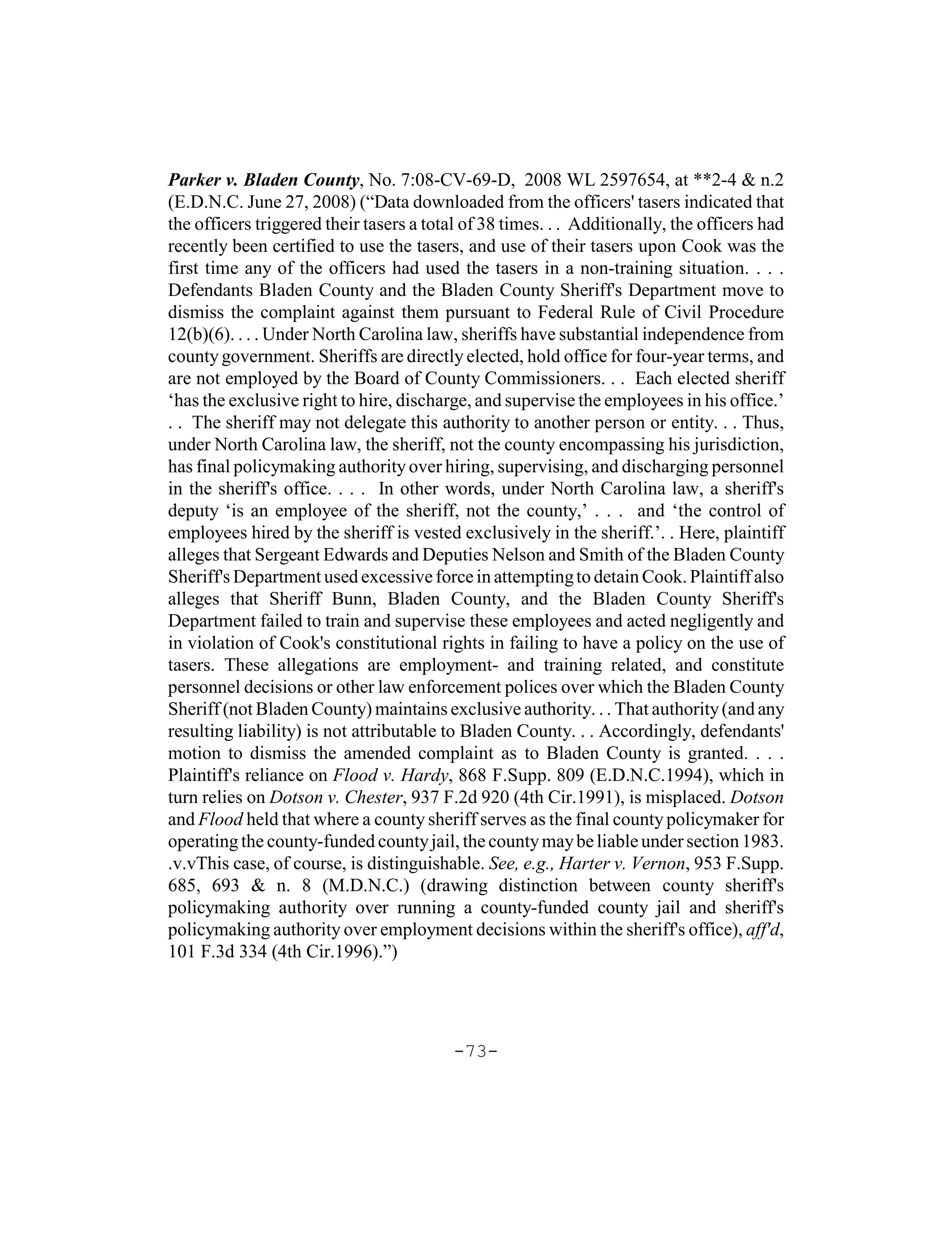 Parker v. Bladen County, No. 7:08-CV-69-D, 2008 WL 2597654, at **2-4 & n.2
(E.D.N.C. June 27, 2008) (“Data downloaded from the officers' tasers indicated that
the officers triggered their tasers a total of 38 times. . . Additionally, the officers had
recently been certified to use the tasers, and use of their tasers upon Cook was the
first time any of the officers had used the tasers in a non-training situation. . . .
Defendants Bladen County and the Bladen County Sheriff's Department move to
dismiss the complaint against them pursuant to Federal Rule of Civil Procedure
12(b)(6). . . . Under North Carolina law, sheriffs have substantial independence from
county government. Sheriffs are directly elected, hold office for four-year terms, and
are not employed by the Board of County Commissioners. . . Each elected sheriff
‘has the exclusive right to hire, discharge, and supervise the employees in his office.’
. . The sheriff may not delegate this authority to another person or entity. . . Thus,
under North Carolina law, the sheriff, not the county encompassing his jurisdiction,
has final policymaking authority over hiring, supervising, and discharging personnel
in the sheriff's office. . . . In other words, under North Carolina law, a sheriff's
deputy ‘is an employee of the sheriff, not the county,’ . . . and ‘the control of
employees hired by the sheriff is vested exclusively in the sheriff.’. . Here, plaintiff
alleges that Sergeant Edwards and Deputies Nelson and Smith of the Bladen County
Sheriff's Department used excessive force in attempting to detain Cook. Plaintiff also
alleges that Sheriff Bunn, Bladen County, and the Bladen County Sheriff's
Department failed to train and supervise these employees and acted negligently and
in violation of Cook's constitutional rights in failing to have a policy on the use of
tasers. These allegations are employment- and training related, and constitute
personnel decisions or other law enforcement polices over which the Bladen County
Sheriff (not Bladen County) maintains exclusive authority. . . That authority (and any
resulting liability) is not attributable to Bladen County. . . Accordingly, defendants'
motion to dismiss the amended complaint as to Bladen County is granted. . . .
Plaintiff's reliance on Flood v. Hardy, 868 F.Supp. 809 (E.D.N.C.1994), which in
turn relies on Dotson v. Chester, 937 F.2d 920 (4th Cir.1991), is misplaced. Dotson
and Flood held that where a county sheriff serves as the final county policymaker for
operating the county-funded county jail, the county may be liable under section 1983.
.v.vThis case, of course, is distinguishable. See, e.g., Harter v. Vernon, 953 F.Supp.
685, 693 & n. 8 (M.D.N.C.) (drawing distinction between county sheriff's
policymaking authority over running a county-funded county jail and sheriff's
policymaking authority over employment decisions within the sheriff's office), aff'd,
101 F.3d 334 (4th Cir.1996).”)




                                          -73-
 