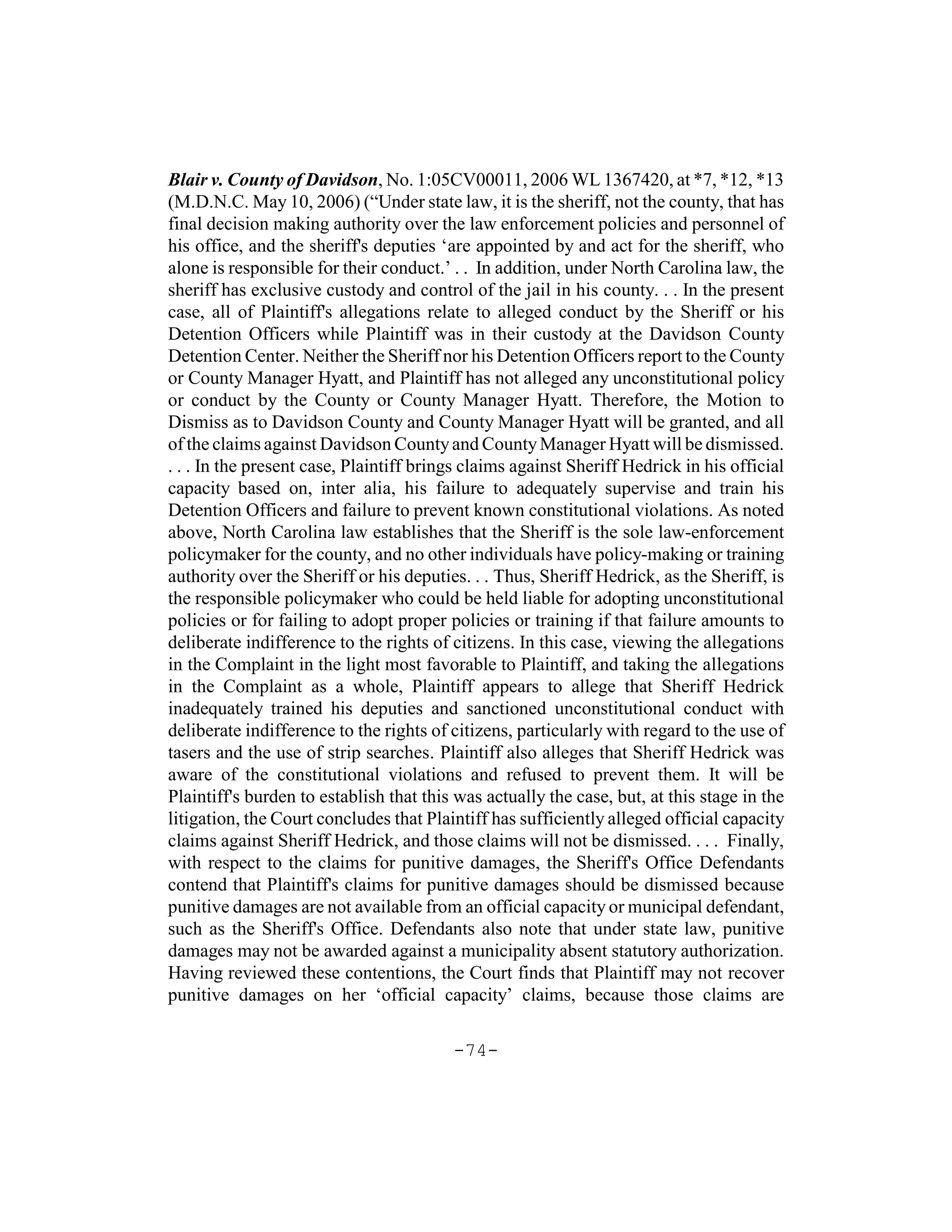 Blair v. County of Davidson, No. 1:05CV00011, 2006 WL 1367420, at *7, *12, *13
(M.D.N.C. May 10, 2006) (“Under state law, it is the sheriff, not the county, that has
final decision making authority over the law enforcement policies and personnel of
his office, and the sheriff's deputies ‘are appointed by and act for the sheriff, who
alone is responsible for their conduct.’ . . In addition, under North Carolina law, the
sheriff has exclusive custody and control of the jail in his county. . . In the present
case, all of Plaintiff's allegations relate to alleged conduct by the Sheriff or his
Detention Officers while Plaintiff was in their custody at the Davidson County
Detention Center. Neither the Sheriff nor his Detention Officers report to the County
or County Manager Hyatt, and Plaintiff has not alleged any unconstitutional policy
or conduct by the County or County Manager Hyatt. Therefore, the Motion to
Dismiss as to Davidson County and County Manager Hyatt will be granted, and all
of the claims against Davidson County and County Manager Hyatt will be dismissed.
. . . In the present case, Plaintiff brings claims against Sheriff Hedrick in his official
capacity based on, inter alia, his failure to adequately supervise and train his
Detention Officers and failure to prevent known constitutional violations. As noted
above, North Carolina law establishes that the Sheriff is the sole law-enforcement
policymaker for the county, and no other individuals have policy-making or training
authority over the Sheriff or his deputies. . . Thus, Sheriff Hedrick, as the Sheriff, is
the responsible policymaker who could be held liable for adopting unconstitutional
policies or for failing to adopt proper policies or training if that failure amounts to
deliberate indifference to the rights of citizens. In this case, viewing the allegations
in the Complaint in the light most favorable to Plaintiff, and taking the allegations
in the Complaint as a whole, Plaintiff appears to allege that Sheriff Hedrick
inadequately trained his deputies and sanctioned unconstitutional conduct with
deliberate indifference to the rights of citizens, particularly with regard to the use of
tasers and the use of strip searches. Plaintiff also alleges that Sheriff Hedrick was
aware of the constitutional violations and refused to prevent them. It will be
Plaintiff's burden to establish that this was actually the case, but, at this stage in the
litigation, the Court concludes that Plaintiff has sufficiently alleged official capacity
claims against Sheriff Hedrick, and those claims will not be dismissed. . . . Finally,
with respect to the claims for punitive damages, the Sheriff's Office Defendants
contend that Plaintiff's claims for punitive damages should be dismissed because
punitive damages are not available from an official capacity or municipal defendant,
such as the Sheriff's Office. Defendants also note that under state law, punitive
damages may not be awarded against a municipality absent statutory authorization.
Having reviewed these contentions, the Court finds that Plaintiff may not recover
punitive damages on her ‘official capacity’ claims, because those claims are

                                         -74-
 