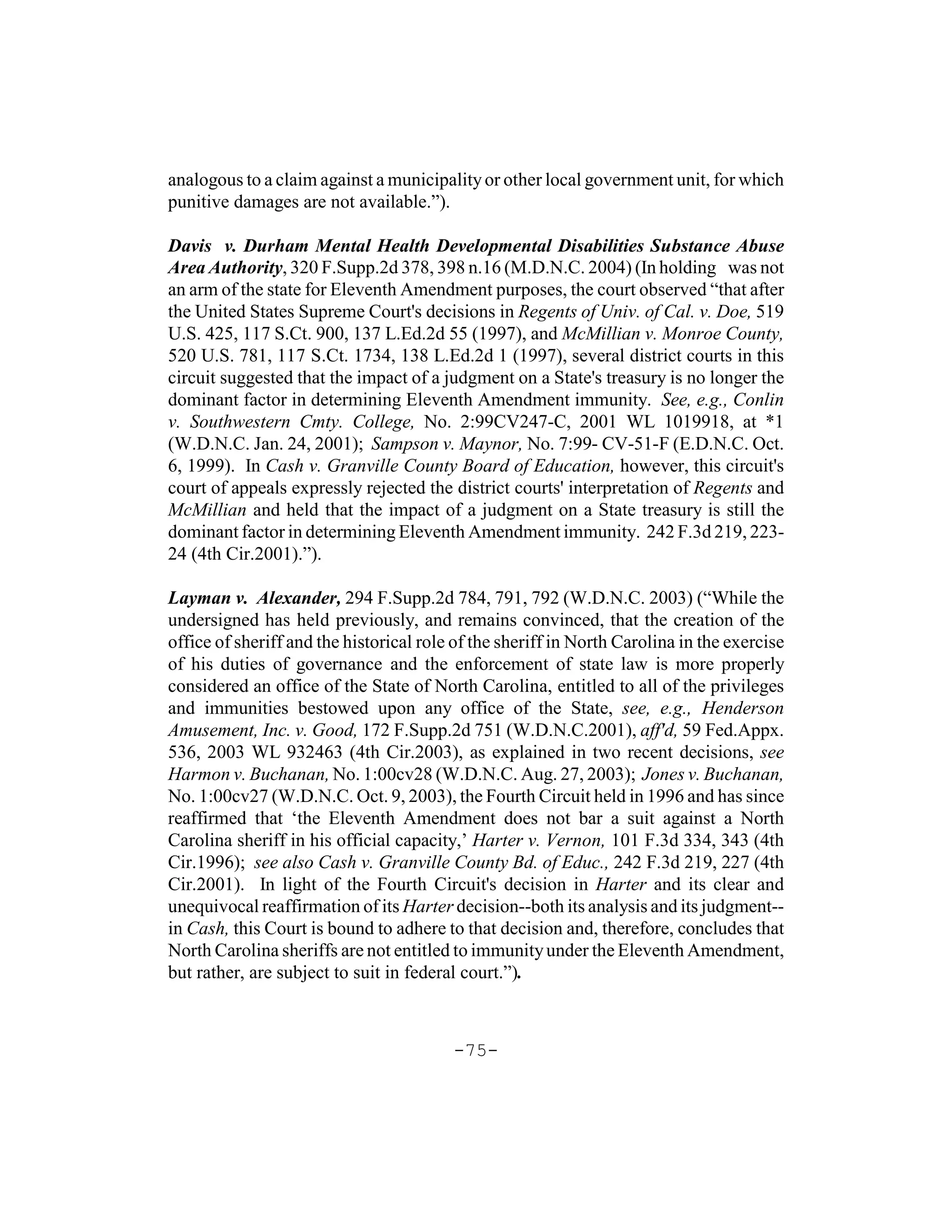analogous to a claim against a municipality or other local government unit, for which
punitive damages are not available.”).

Davis v. Durham Mental Health Developmental Disabilities Substance Abuse
Area Authority, 320 F.Supp.2d 378, 398 n.16 (M.D.N.C. 2004) (In holding was not
an arm of the state for Eleventh Amendment purposes, the court observed “that after
the United States Supreme Court's decisions in Regents of Univ. of Cal. v. Doe, 519
U.S. 425, 117 S.Ct. 900, 137 L.Ed.2d 55 (1997), and McMillian v. Monroe County,
520 U.S. 781, 117 S.Ct. 1734, 138 L.Ed.2d 1 (1997), several district courts in this
circuit suggested that the impact of a judgment on a State's treasury is no longer the
dominant factor in determining Eleventh Amendment immunity. See, e.g., Conlin
v. Southwestern Cmty. College, No. 2:99CV247-C, 2001 WL 1019918, at *1
(W.D.N.C. Jan. 24, 2001); Sampson v. Maynor, No. 7:99- CV-51-F (E.D.N.C. Oct.
6, 1999). In Cash v. Granville County Board of Education, however, this circuit's
court of appeals expressly rejected the district courts' interpretation of Regents and
McMillian and held that the impact of a judgment on a State treasury is still the
dominant factor in determining Eleventh Amendment immunity. 242 F.3d 219, 223-
24 (4th Cir.2001).”).

Layman v. Alexander, 294 F.Supp.2d 784, 791, 792 (W.D.N.C. 2003) (“While the
undersigned has held previously, and remains convinced, that the creation of the
office of sheriff and the historical role of the sheriff in North Carolina in the exercise
of his duties of governance and the enforcement of state law is more properly
considered an office of the State of North Carolina, entitled to all of the privileges
and immunities bestowed upon any office of the State, see, e.g., Henderson
Amusement, Inc. v. Good, 172 F.Supp.2d 751 (W.D.N.C.2001), aff'd, 59 Fed.Appx.
536, 2003 WL 932463 (4th Cir.2003), as explained in two recent decisions, see
Harmon v. Buchanan, No. 1:00cv28 (W.D.N.C. Aug. 27, 2003); Jones v. Buchanan,
No. 1:00cv27 (W.D.N.C. Oct. 9, 2003), the Fourth Circuit held in 1996 and has since
reaffirmed that ‘the Eleventh Amendment does not bar a suit against a North
Carolina sheriff in his official capacity,’ Harter v. Vernon, 101 F.3d 334, 343 (4th
Cir.1996); see also Cash v. Granville County Bd. of Educ., 242 F.3d 219, 227 (4th
Cir.2001). In light of the Fourth Circuit's decision in Harter and its clear and
unequivocal reaffirmation of its Harter decision--both its analysis and its judgment--
in Cash, this Court is bound to adhere to that decision and, therefore, concludes that
North Carolina sheriffs are not entitled to immunity under the Eleventh Amendment,
but rather, are subject to suit in federal court.”).



                                         -75-
 