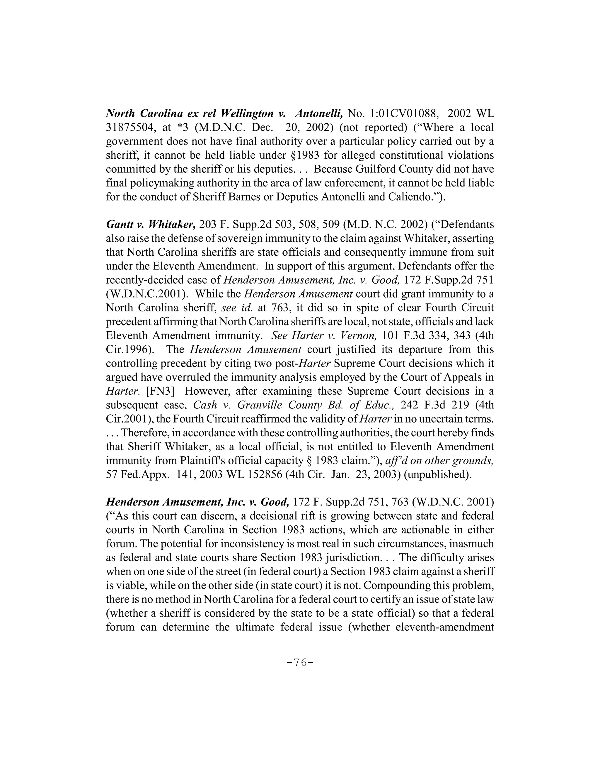 North Carolina ex rel Wellington v. Antonelli, No. 1:01CV01088, 2002 WL
31875504, at *3 (M.D.N.C. Dec. 20, 2002) (not reported) (“Where a local
government does not have final authority over a particular policy carried out by a
sheriff, it cannot be held liable under §1983 for alleged constitutional violations
committed by the sheriff or his deputies. . . Because Guilford County did not have
final policymaking authority in the area of law enforcement, it cannot be held liable
for the conduct of Sheriff Barnes or Deputies Antonelli and Caliendo.”).

Gantt v. Whitaker, 203 F. Supp.2d 503, 508, 509 (M.D. N.C. 2002) (“Defendants
also raise the defense of sovereign immunity to the claim against Whitaker, asserting
that North Carolina sheriffs are state officials and consequently immune from suit
under the Eleventh Amendment. In support of this argument, Defendants offer the
recently-decided case of Henderson Amusement, Inc. v. Good, 172 F.Supp.2d 751
(W.D.N.C.2001). While the Henderson Amusement court did grant immunity to a
North Carolina sheriff, see id. at 763, it did so in spite of clear Fourth Circuit
precedent affirming that North Carolina sheriffs are local, not state, officials and lack
Eleventh Amendment immunity. See Harter v. Vernon, 101 F.3d 334, 343 (4th
Cir.1996). The Henderson Amusement court justified its departure from this
controlling precedent by citing two post-Harter Supreme Court decisions which it
argued have overruled the immunity analysis employed by the Court of Appeals in
Harter. [FN3] However, after examining these Supreme Court decisions in a
subsequent case, Cash v. Granville County Bd. of Educ., 242 F.3d 219 (4th
Cir.2001), the Fourth Circuit reaffirmed the validity of Harter in no uncertain terms.
. . . Therefore, in accordance with these controlling authorities, the court hereby finds
that Sheriff Whitaker, as a local official, is not entitled to Eleventh Amendment
immunity from Plaintiff's official capacity § 1983 claim.”), aff’d on other grounds,
57 Fed.Appx. 141, 2003 WL 152856 (4th Cir. Jan. 23, 2003) (unpublished).

Henderson Amusement, Inc. v. Good, 172 F. Supp.2d 751, 763 (W.D.N.C. 2001)
(“As this court can discern, a decisional rift is growing between state and federal
courts in North Carolina in Section 1983 actions, which are actionable in either
forum. The potential for inconsistency is most real in such circumstances, inasmuch
as federal and state courts share Section 1983 jurisdiction. . . The difficulty arises
when on one side of the street (in federal court) a Section 1983 claim against a sheriff
is viable, while on the other side (in state court) it is not. Compounding this problem,
there is no method in North Carolina for a federal court to certify an issue of state law
(whether a sheriff is considered by the state to be a state official) so that a federal
forum can determine the ultimate federal issue (whether eleventh-amendment


                                         -76-
 