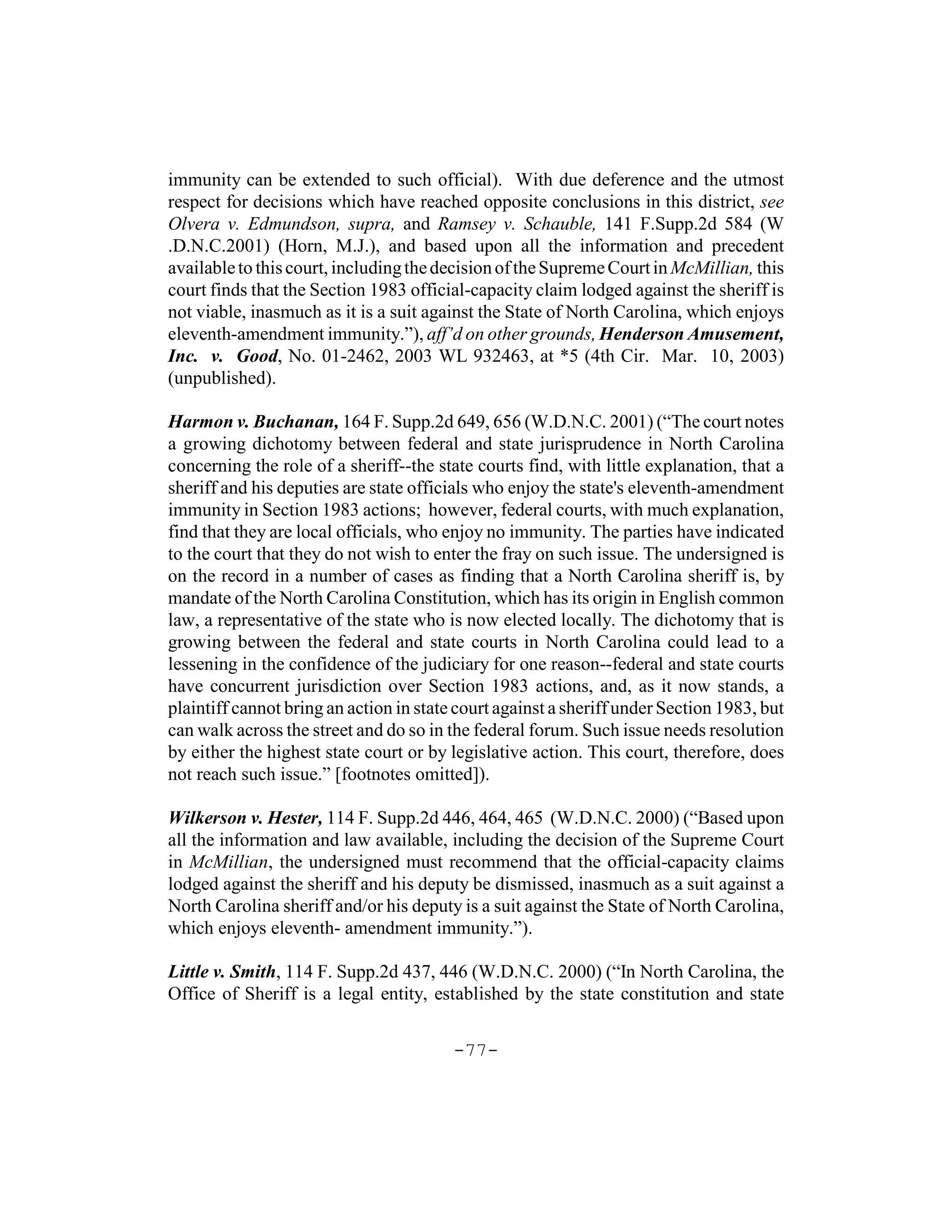 immunity can be extended to such official). With due deference and the utmost
respect for decisions which have reached opposite conclusions in this district, see
Olvera v. Edmundson, supra, and Ramsey v. Schauble, 141 F.Supp.2d 584 (W
.D.N.C.2001) (Horn, M.J.), and based upon all the information and precedent
available to this court, including the decision of the Supreme Court in McMillian, this
court finds that the Section 1983 official-capacity claim lodged against the sheriff is
not viable, inasmuch as it is a suit against the State of North Carolina, which enjoys
eleventh-amendment immunity.”), aff’d on other grounds, Henderson Amusement,
Inc. v. Good, No. 01-2462, 2003 WL 932463, at *5 (4th Cir. Mar. 10, 2003)
(unpublished).

Harmon v. Buchanan, 164 F. Supp.2d 649, 656 (W.D.N.C. 2001) (“The court notes
a growing dichotomy between federal and state jurisprudence in North Carolina
concerning the role of a sheriff--the state courts find, with little explanation, that a
sheriff and his deputies are state officials who enjoy the state's eleventh-amendment
immunity in Section 1983 actions; however, federal courts, with much explanation,
find that they are local officials, who enjoy no immunity. The parties have indicated
to the court that they do not wish to enter the fray on such issue. The undersigned is
on the record in a number of cases as finding that a North Carolina sheriff is, by
mandate of the North Carolina Constitution, which has its origin in English common
law, a representative of the state who is now elected locally. The dichotomy that is
growing between the federal and state courts in North Carolina could lead to a
lessening in the confidence of the judiciary for one reason--federal and state courts
have concurrent jurisdiction over Section 1983 actions, and, as it now stands, a
plaintiff cannot bring an action in state court against a sheriff under Section 1983, but
can walk across the street and do so in the federal forum. Such issue needs resolution
by either the highest state court or by legislative action. This court, therefore, does
not reach such issue.” [footnotes omitted]).

Wilkerson v. Hester, 114 F. Supp.2d 446, 464, 465 (W.D.N.C. 2000) (“Based upon
all the information and law available, including the decision of the Supreme Court
in McMillian, the undersigned must recommend that the official-capacity claims
lodged against the sheriff and his deputy be dismissed, inasmuch as a suit against a
North Carolina sheriff and/or his deputy is a suit against the State of North Carolina,
which enjoys eleventh- amendment immunity.”).

Little v. Smith, 114 F. Supp.2d 437, 446 (W.D.N.C. 2000) (“In North Carolina, the
Office of Sheriff is a legal entity, established by the state constitution and state


                                         -77-
 