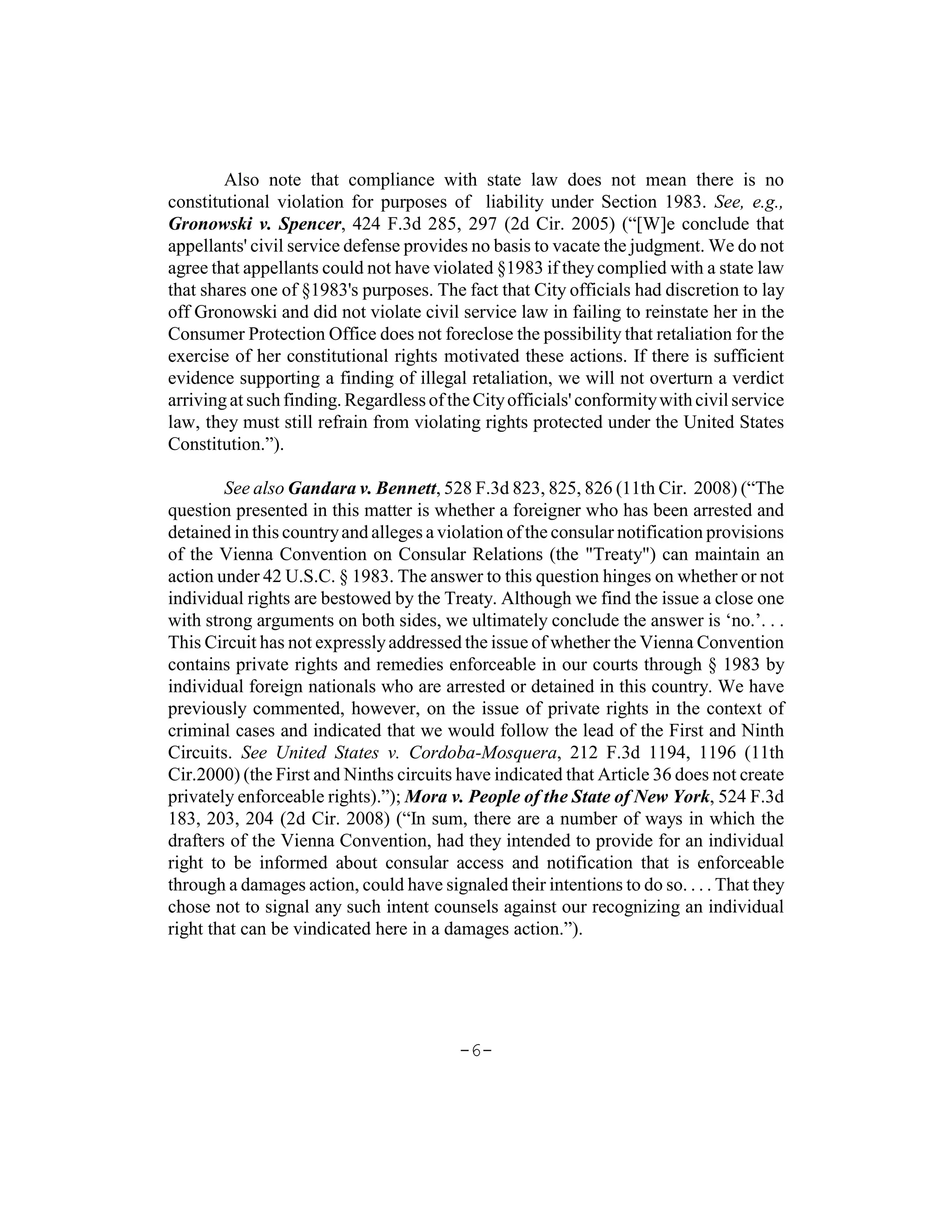Also note that compliance with state law does not mean there is no
constitutional violation for purposes of liability under Section 1983. See, e.g.,
Gronowski v. Spencer, 424 F.3d 285, 297 (2d Cir. 2005) (“[W]e conclude that
appellants' civil service defense provides no basis to vacate the judgment. We do not
agree that appellants could not have violated §1983 if they complied with a state law
that shares one of §1983's purposes. The fact that City officials had discretion to lay
off Gronowski and did not violate civil service law in failing to reinstate her in the
Consumer Protection Office does not foreclose the possibility that retaliation for the
exercise of her constitutional rights motivated these actions. If there is sufficient
evidence supporting a finding of illegal retaliation, we will not overturn a verdict
arriving at such finding. Regardless of the City officials' conformity with civil service
law, they must still refrain from violating rights protected under the United States
Constitution.”).

        See also Gandara v. Bennett, 528 F.3d 823, 825, 826 (11th Cir. 2008) (“The
question presented in this matter is whether a foreigner who has been arrested and
detained in this country and alleges a violation of the consular notification provisions
of the Vienna Convention on Consular Relations (the "Treaty") can maintain an
action under 42 U.S.C. § 1983. The answer to this question hinges on whether or not
individual rights are bestowed by the Treaty. Although we find the issue a close one
with strong arguments on both sides, we ultimately conclude the answer is ‘no.’. . .
This Circuit has not expressly addressed the issue of whether the Vienna Convention
contains private rights and remedies enforceable in our courts through § 1983 by
individual foreign nationals who are arrested or detained in this country. We have
previously commented, however, on the issue of private rights in the context of
criminal cases and indicated that we would follow the lead of the First and Ninth
Circuits. See United States v. Cordoba-Mosquera, 212 F.3d 1194, 1196 (11th
Cir.2000) (the First and Ninths circuits have indicated that Article 36 does not create
privately enforceable rights).”); Mora v. People of the State of New York, 524 F.3d
183, 203, 204 (2d Cir. 2008) (“In sum, there are a number of ways in which the
drafters of the Vienna Convention, had they intended to provide for an individual
right to be informed about consular access and notification that is enforceable
through a damages action, could have signaled their intentions to do so. . . . That they
chose not to signal any such intent counsels against our recognizing an individual
right that can be vindicated here in a damages action.”).




                                          -6-
 