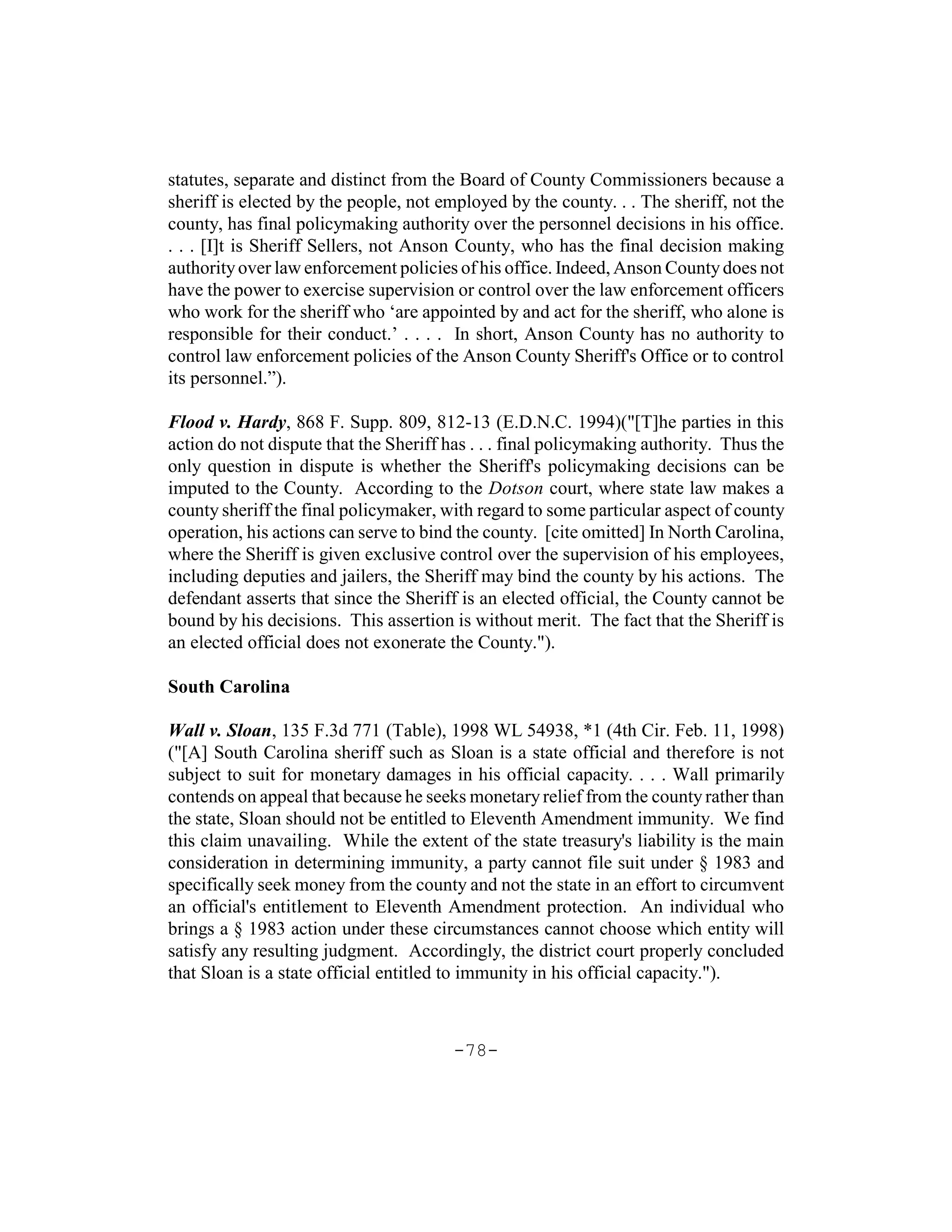 statutes, separate and distinct from the Board of County Commissioners because a
sheriff is elected by the people, not employed by the county. . . The sheriff, not the
county, has final policymaking authority over the personnel decisions in his office.
. . . [I]t is Sheriff Sellers, not Anson County, who has the final decision making
authority over law enforcement policies of his office. Indeed, Anson County does not
have the power to exercise supervision or control over the law enforcement officers
who work for the sheriff who ‘are appointed by and act for the sheriff, who alone is
responsible for their conduct.’ . . . . In short, Anson County has no authority to
control law enforcement policies of the Anson County Sheriff's Office or to control
its personnel.”).

Flood v. Hardy, 868 F. Supp. 809, 812-13 (E.D.N.C. 1994)("[T]he parties in this
action do not dispute that the Sheriff has . . . final policymaking authority. Thus the
only question in dispute is whether the Sheriff's policymaking decisions can be
imputed to the County. According to the Dotson court, where state law makes a
county sheriff the final policymaker, with regard to some particular aspect of county
operation, his actions can serve to bind the county. [cite omitted] In North Carolina,
where the Sheriff is given exclusive control over the supervision of his employees,
including deputies and jailers, the Sheriff may bind the county by his actions. The
defendant asserts that since the Sheriff is an elected official, the County cannot be
bound by his decisions. This assertion is without merit. The fact that the Sheriff is
an elected official does not exonerate the County.").

South Carolina

Wall v. Sloan, 135 F.3d 771 (Table), 1998 WL 54938, *1 (4th Cir. Feb. 11, 1998)
("[A] South Carolina sheriff such as Sloan is a state official and therefore is not
subject to suit for monetary damages in his official capacity. . . . Wall primarily
contends on appeal that because he seeks monetary relief from the county rather than
the state, Sloan should not be entitled to Eleventh Amendment immunity. We find
this claim unavailing. While the extent of the state treasury's liability is the main
consideration in determining immunity, a party cannot file suit under § 1983 and
specifically seek money from the county and not the state in an effort to circumvent
an official's entitlement to Eleventh Amendment protection. An individual who
brings a § 1983 action under these circumstances cannot choose which entity will
satisfy any resulting judgment. Accordingly, the district court properly concluded
that Sloan is a state official entitled to immunity in his official capacity.").



                                        -78-
 