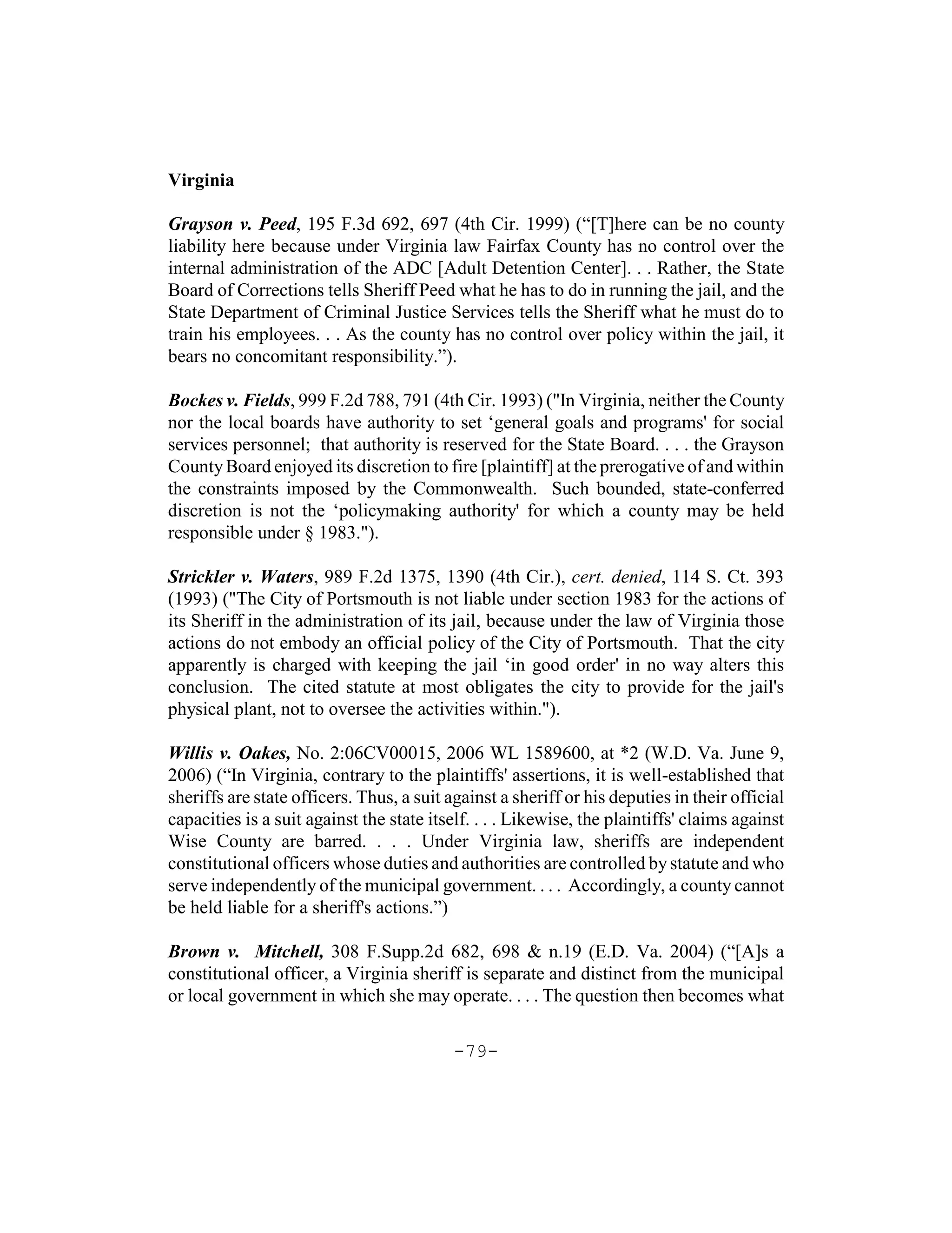 Virginia

Grayson v. Peed, 195 F.3d 692, 697 (4th Cir. 1999) (“[T]here can be no county
liability here because under Virginia law Fairfax County has no control over the
internal administration of the ADC [Adult Detention Center]. . . Rather, the State
Board of Corrections tells Sheriff Peed what he has to do in running the jail, and the
State Department of Criminal Justice Services tells the Sheriff what he must do to
train his employees. . . As the county has no control over policy within the jail, it
bears no concomitant responsibility.”).

Bockes v. Fields, 999 F.2d 788, 791 (4th Cir. 1993) ("In Virginia, neither the County
nor the local boards have authority to set ‘general goals and programs' for social
services personnel; that authority is reserved for the State Board. . . . the Grayson
County Board enjoyed its discretion to fire [plaintiff] at the prerogative of and within
the constraints imposed by the Commonwealth. Such bounded, state-conferred
discretion is not the ‘policymaking authority' for which a county may be held
responsible under § 1983.").

Strickler v. Waters, 989 F.2d 1375, 1390 (4th Cir.), cert. denied, 114 S. Ct. 393
(1993) ("The City of Portsmouth is not liable under section 1983 for the actions of
its Sheriff in the administration of its jail, because under the law of Virginia those
actions do not embody an official policy of the City of Portsmouth. That the city
apparently is charged with keeping the jail ‘in good order' in no way alters this
conclusion. The cited statute at most obligates the city to provide for the jail's
physical plant, not to oversee the activities within.").

Willis v. Oakes, No. 2:06CV00015, 2006 WL 1589600, at *2 (W.D. Va. June 9,
2006) (“In Virginia, contrary to the plaintiffs' assertions, it is well-established that
sheriffs are state officers. Thus, a suit against a sheriff or his deputies in their official
capacities is a suit against the state itself. . . . Likewise, the plaintiffs' claims against
Wise County are barred. . . . Under Virginia law, sheriffs are independent
constitutional officers whose duties and authorities are controlled by statute and who
serve independently of the municipal government. . . . Accordingly, a county cannot
be held liable for a sheriff's actions.”)

Brown v. Mitchell, 308 F.Supp.2d 682, 698 & n.19 (E.D. Va. 2004) (“[A]s a
constitutional officer, a Virginia sheriff is separate and distinct from the municipal
or local government in which she may operate. . . . The question then becomes what

                                           -79-
 