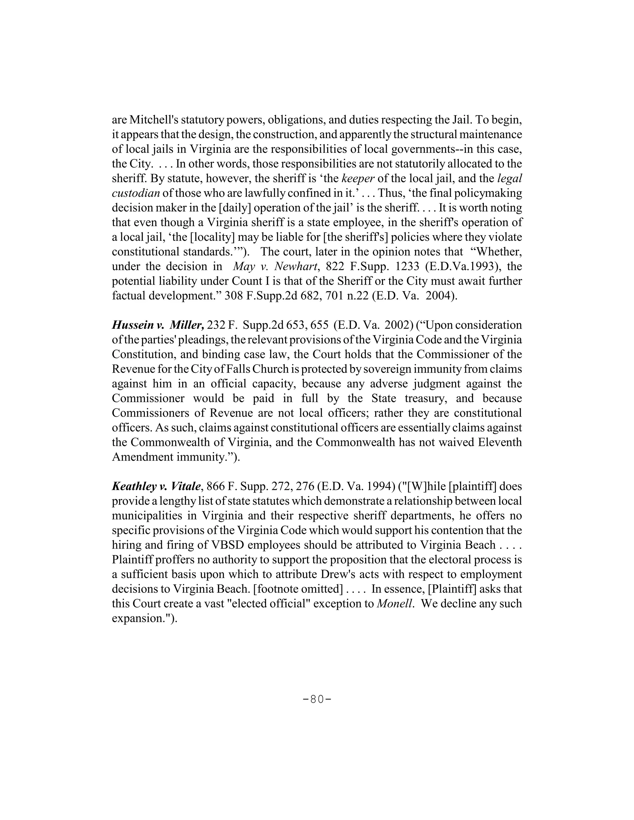 are Mitchell's statutory powers, obligations, and duties respecting the Jail. To begin,
it appears that the design, the construction, and apparently the structural maintenance
of local jails in Virginia are the responsibilities of local governments--in this case,
the City. . . . In other words, those responsibilities are not statutorily allocated to the
sheriff. By statute, however, the sheriff is ‘the keeper of the local jail, and the legal
custodian of those who are lawfully confined in it.’ . . . Thus, ‘the final policymaking
decision maker in the [daily] operation of the jail’ is the sheriff. . . . It is worth noting
that even though a Virginia sheriff is a state employee, in the sheriff's operation of
a local jail, ‘the [locality] may be liable for [the sheriff's] policies where they violate
constitutional standards.’”). The court, later in the opinion notes that “Whether,
under the decision in May v. Newhart, 822 F.Supp. 1233 (E.D.Va.1993), the
potential liability under Count I is that of the Sheriff or the City must await further
factual development.” 308 F.Supp.2d 682, 701 n.22 (E.D. Va. 2004).

Hussein v. Miller, 232 F. Supp.2d 653, 655 (E.D. Va. 2002) (“Upon consideration
of the parties' pleadings, the relevant provisions of the Virginia Code and the Virginia
Constitution, and binding case law, the Court holds that the Commissioner of the
Revenue for the City of Falls Church is protected by sovereign immunity from claims
against him in an official capacity, because any adverse judgment against the
Commissioner would be paid in full by the State treasury, and because
Commissioners of Revenue are not local officers; rather they are constitutional
officers. As such, claims against constitutional officers are essentially claims against
the Commonwealth of Virginia, and the Commonwealth has not waived Eleventh
Amendment immunity.”).

Keathley v. Vitale, 866 F. Supp. 272, 276 (E.D. Va. 1994) ("[W]hile [plaintiff] does
provide a lengthy list of state statutes which demonstrate a relationship between local
municipalities in Virginia and their respective sheriff departments, he offers no
specific provisions of the Virginia Code which would support his contention that the
hiring and firing of VBSD employees should be attributed to Virginia Beach . . . .
Plaintiff proffers no authority to support the proposition that the electoral process is
a sufficient basis upon which to attribute Drew's acts with respect to employment
decisions to Virginia Beach. [footnote omitted] . . . . In essence, [Plaintiff] asks that
this Court create a vast "elected official" exception to Monell. We decline any such
expansion.").




                                           -80-
 