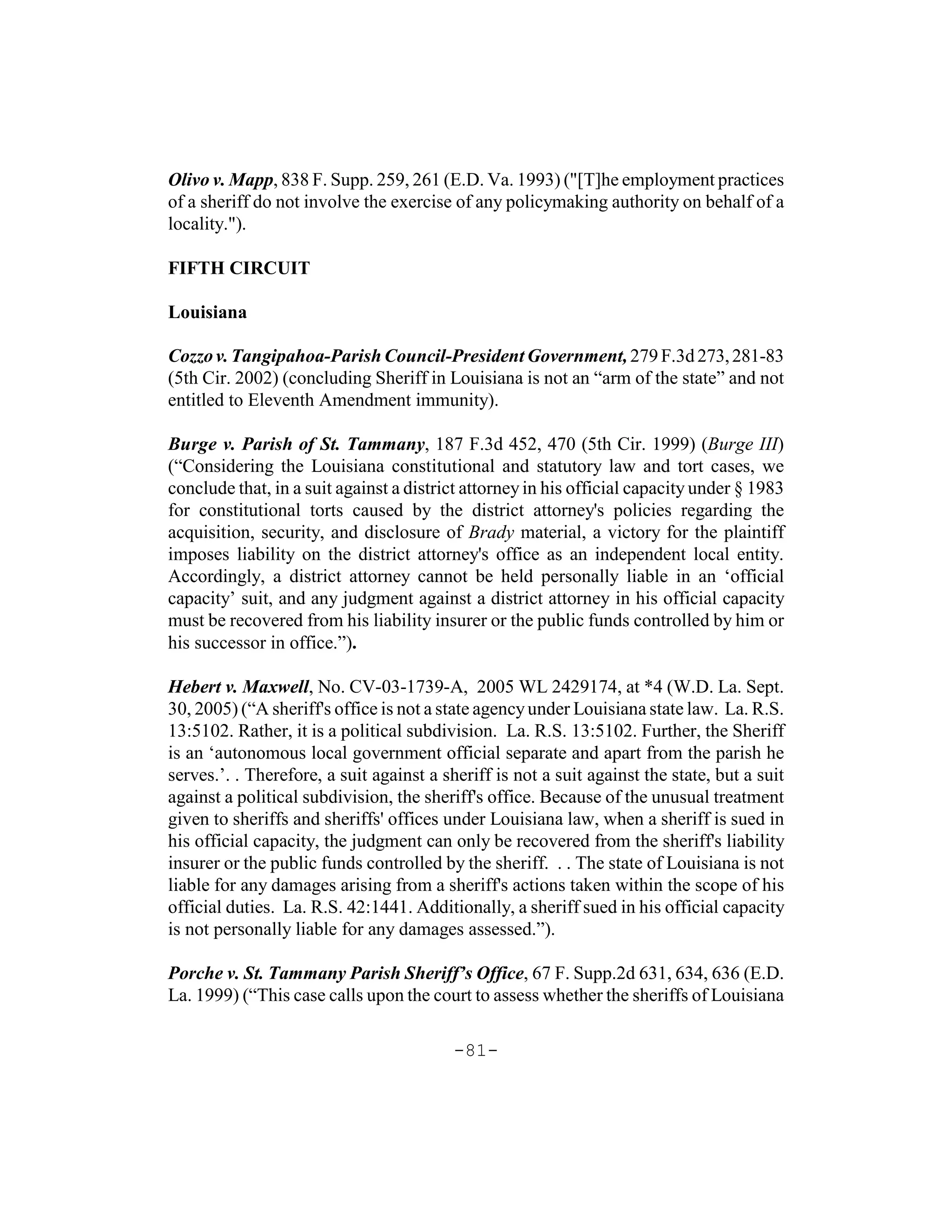 Olivo v. Mapp, 838 F. Supp. 259, 261 (E.D. Va. 1993) ("[T]he employment practices
of a sheriff do not involve the exercise of any policymaking authority on behalf of a
locality.").

FIFTH CIRCUIT

Louisiana

Cozzo v. Tangipahoa-Parish Council-President Government, 279 F.3d 273, 281-83
(5th Cir. 2002) (concluding Sheriff in Louisiana is not an “arm of the state” and not
entitled to Eleventh Amendment immunity).

Burge v. Parish of St. Tammany, 187 F.3d 452, 470 (5th Cir. 1999) (Burge III)
(“Considering the Louisiana constitutional and statutory law and tort cases, we
conclude that, in a suit against a district attorney in his official capacity under § 1983
for constitutional torts caused by the district attorney's policies regarding the
acquisition, security, and disclosure of Brady material, a victory for the plaintiff
imposes liability on the district attorney's office as an independent local entity.
Accordingly, a district attorney cannot be held personally liable in an ‘official
capacity’ suit, and any judgment against a district attorney in his official capacity
must be recovered from his liability insurer or the public funds controlled by him or
his successor in office.”).

Hebert v. Maxwell, No. CV-03-1739-A, 2005 WL 2429174, at *4 (W.D. La. Sept.
30, 2005) (“A sheriff's office is not a state agency under Louisiana state law. La. R.S.
13:5102. Rather, it is a political subdivision. La. R.S. 13:5102. Further, the Sheriff
is an ‘autonomous local government official separate and apart from the parish he
serves.’. . Therefore, a suit against a sheriff is not a suit against the state, but a suit
against a political subdivision, the sheriff's office. Because of the unusual treatment
given to sheriffs and sheriffs' offices under Louisiana law, when a sheriff is sued in
his official capacity, the judgment can only be recovered from the sheriff's liability
insurer or the public funds controlled by the sheriff. . . The state of Louisiana is not
liable for any damages arising from a sheriff's actions taken within the scope of his
official duties. La. R.S. 42:1441. Additionally, a sheriff sued in his official capacity
is not personally liable for any damages assessed.”).

Porche v. St. Tammany Parish Sheriff’s Office, 67 F. Supp.2d 631, 634, 636 (E.D.
La. 1999) (“This case calls upon the court to assess whether the sheriffs of Louisiana

                                          -81-
 