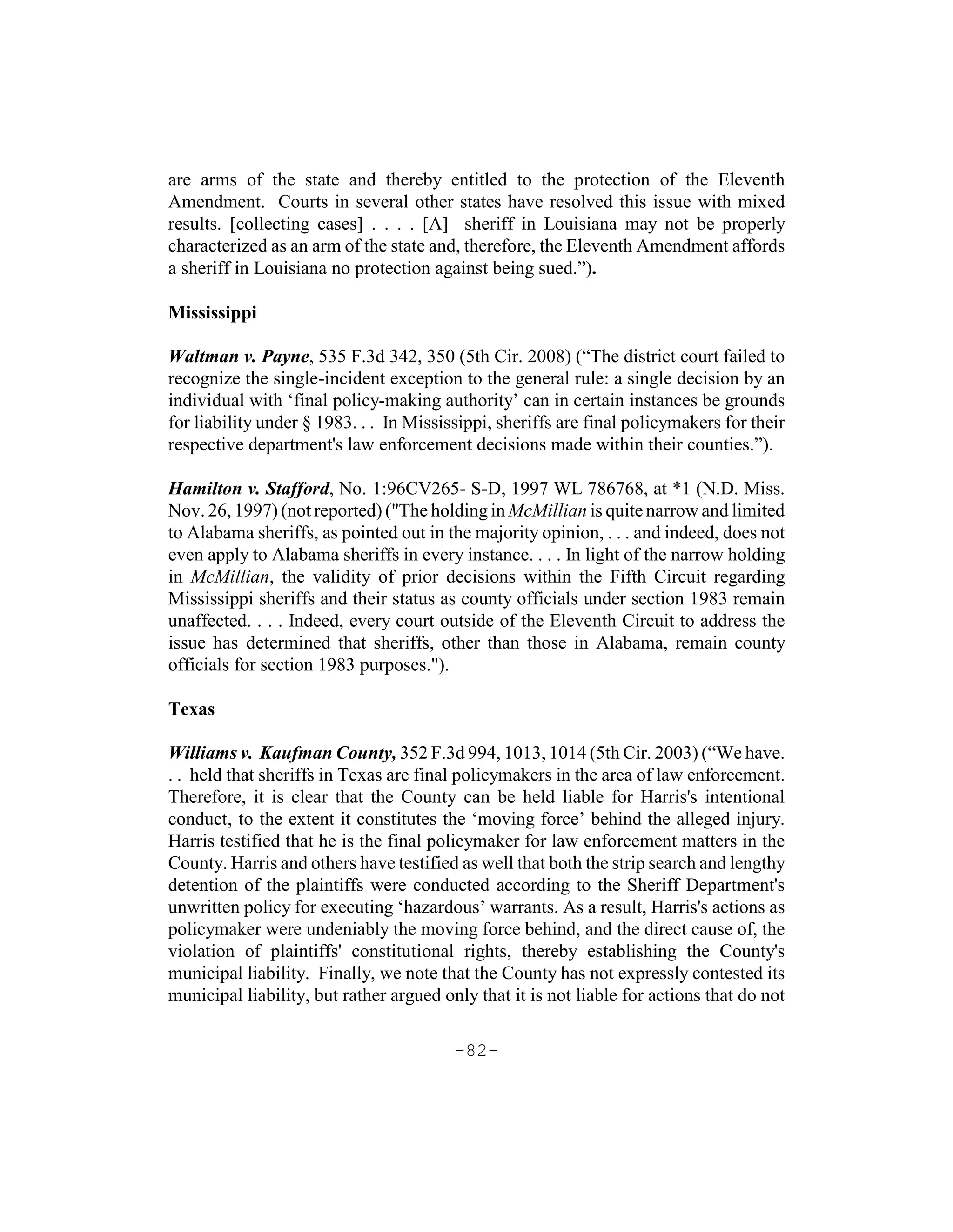 are arms of the state and thereby entitled to the protection of the Eleventh
Amendment. Courts in several other states have resolved this issue with mixed
results. [collecting cases] . . . . [A] sheriff in Louisiana may not be properly
characterized as an arm of the state and, therefore, the Eleventh Amendment affords
a sheriff in Louisiana no protection against being sued.”).

Mississippi

Waltman v. Payne, 535 F.3d 342, 350 (5th Cir. 2008) (“The district court failed to
recognize the single-incident exception to the general rule: a single decision by an
individual with ‘final policy-making authority’ can in certain instances be grounds
for liability under § 1983. . . In Mississippi, sheriffs are final policymakers for their
respective department's law enforcement decisions made within their counties.”).

Hamilton v. Stafford, No. 1:96CV265- S-D, 1997 WL 786768, at *1 (N.D. Miss.
Nov. 26, 1997) (not reported) ("The holding in McMillian is quite narrow and limited
to Alabama sheriffs, as pointed out in the majority opinion, . . . and indeed, does not
even apply to Alabama sheriffs in every instance. . . . In light of the narrow holding
in McMillian, the validity of prior decisions within the Fifth Circuit regarding
Mississippi sheriffs and their status as county officials under section 1983 remain
unaffected. . . . Indeed, every court outside of the Eleventh Circuit to address the
issue has determined that sheriffs, other than those in Alabama, remain county
officials for section 1983 purposes.").

Texas

Williams v. Kaufman County, 352 F.3d 994, 1013, 1014 (5th Cir. 2003) (“We have.
. . held that sheriffs in Texas are final policymakers in the area of law enforcement.
Therefore, it is clear that the County can be held liable for Harris's intentional
conduct, to the extent it constitutes the ‘moving force’ behind the alleged injury.
Harris testified that he is the final policymaker for law enforcement matters in the
County. Harris and others have testified as well that both the strip search and lengthy
detention of the plaintiffs were conducted according to the Sheriff Department's
unwritten policy for executing ‘hazardous’ warrants. As a result, Harris's actions as
policymaker were undeniably the moving force behind, and the direct cause of, the
violation of plaintiffs' constitutional rights, thereby establishing the County's
municipal liability. Finally, we note that the County has not expressly contested its
municipal liability, but rather argued only that it is not liable for actions that do not

                                         -82-
 