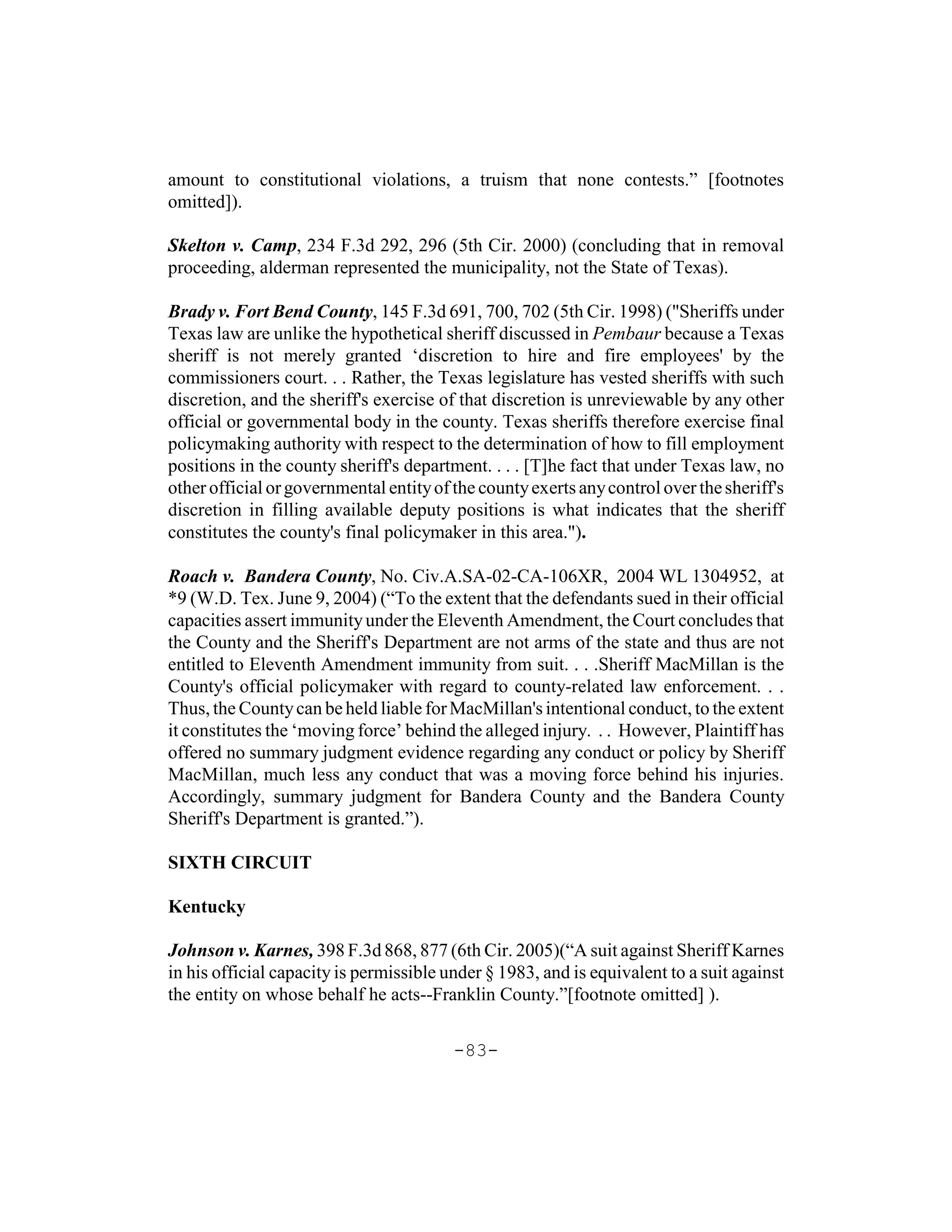 amount to constitutional violations, a truism that none contests.” [footnotes
omitted]).

Skelton v. Camp, 234 F.3d 292, 296 (5th Cir. 2000) (concluding that in removal
proceeding, alderman represented the municipality, not the State of Texas).

Brady v. Fort Bend County, 145 F.3d 691, 700, 702 (5th Cir. 1998) ("Sheriffs under
Texas law are unlike the hypothetical sheriff discussed in Pembaur because a Texas
sheriff is not merely granted ‘discretion to hire and fire employees' by the
commissioners court. . . Rather, the Texas legislature has vested sheriffs with such
discretion, and the sheriff's exercise of that discretion is unreviewable by any other
official or governmental body in the county. Texas sheriffs therefore exercise final
policymaking authority with respect to the determination of how to fill employment
positions in the county sheriff's department. . . . [T]he fact that under Texas law, no
other official or governmental entity of the county exerts any control over the sheriff's
discretion in filling available deputy positions is what indicates that the sheriff
constitutes the county's final policymaker in this area.").

Roach v. Bandera County, No. Civ.A.SA-02-CA-106XR, 2004 WL 1304952, at
*9 (W.D. Tex. June 9, 2004) (“To the extent that the defendants sued in their official
capacities assert immunity under the Eleventh Amendment, the Court concludes that
the County and the Sheriff's Department are not arms of the state and thus are not
entitled to Eleventh Amendment immunity from suit. . . .Sheriff MacMillan is the
County's official policymaker with regard to county-related law enforcement. . .
Thus, the County can be held liable for MacMillan's intentional conduct, to the extent
it constitutes the ‘moving force’ behind the alleged injury. . . However, Plaintiff has
offered no summary judgment evidence regarding any conduct or policy by Sheriff
MacMillan, much less any conduct that was a moving force behind his injuries.
Accordingly, summary judgment for Bandera County and the Bandera County
Sheriff's Department is granted.”).

SIXTH CIRCUIT

Kentucky

Johnson v. Karnes, 398 F.3d 868, 877 (6th Cir. 2005)(“A suit against Sheriff Karnes
in his official capacity is permissible under § 1983, and is equivalent to a suit against
the entity on whose behalf he acts--Franklin County.”[footnote omitted] ).

                                         -83-
 