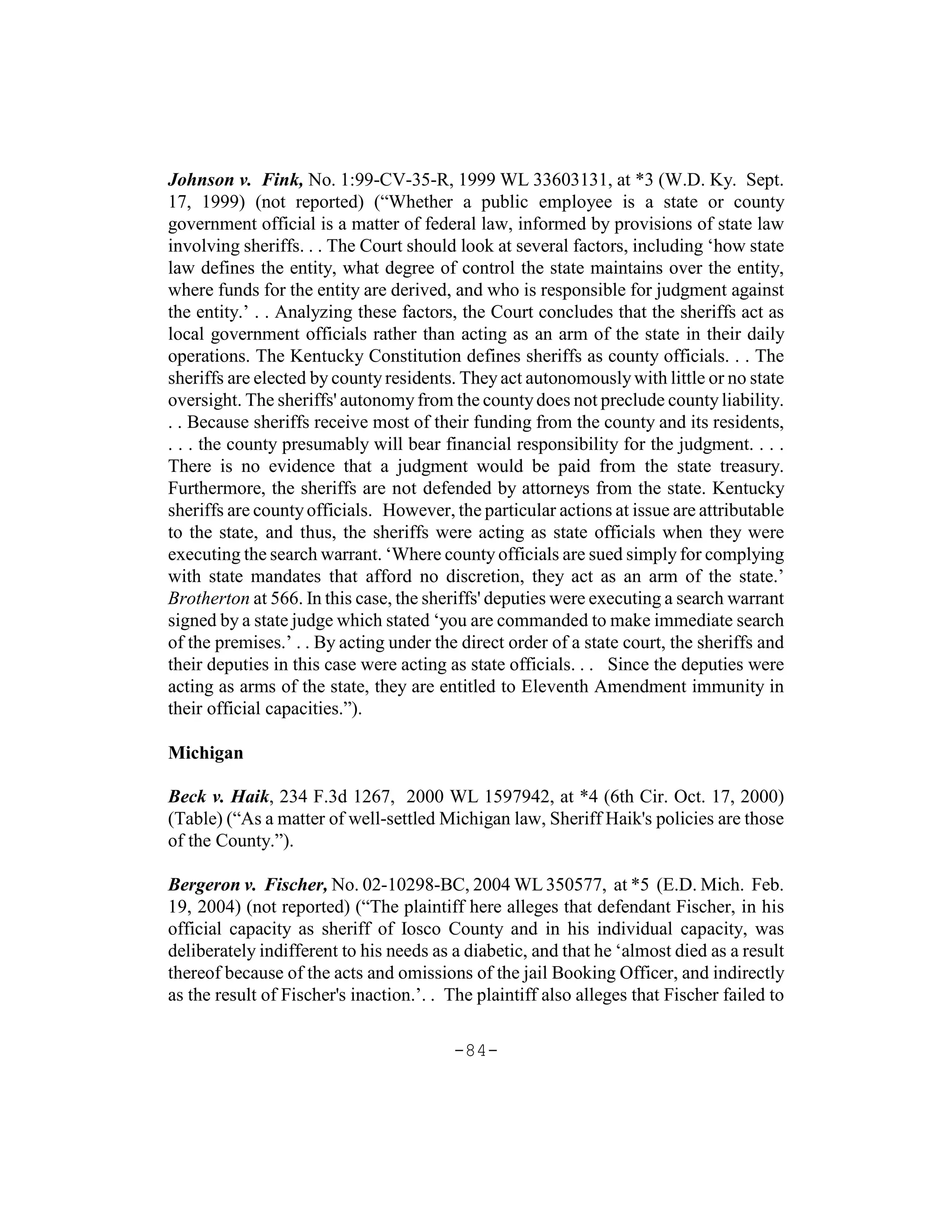 Johnson v. Fink, No. 1:99-CV-35-R, 1999 WL 33603131, at *3 (W.D. Ky. Sept.
17, 1999) (not reported) (“Whether a public employee is a state or county
government official is a matter of federal law, informed by provisions of state law
involving sheriffs. . . The Court should look at several factors, including ‘how state
law defines the entity, what degree of control the state maintains over the entity,
where funds for the entity are derived, and who is responsible for judgment against
the entity.’ . . Analyzing these factors, the Court concludes that the sheriffs act as
local government officials rather than acting as an arm of the state in their daily
operations. The Kentucky Constitution defines sheriffs as county officials. . . The
sheriffs are elected by county residents. They act autonomously with little or no state
oversight. The sheriffs' autonomy from the county does not preclude county liability.
. . Because sheriffs receive most of their funding from the county and its residents,
. . . the county presumably will bear financial responsibility for the judgment. . . .
There is no evidence that a judgment would be paid from the state treasury.
Furthermore, the sheriffs are not defended by attorneys from the state. Kentucky
sheriffs are county officials. However, the particular actions at issue are attributable
to the state, and thus, the sheriffs were acting as state officials when they were
executing the search warrant. ‘Where county officials are sued simply for complying
with state mandates that afford no discretion, they act as an arm of the state.’
Brotherton at 566. In this case, the sheriffs' deputies were executing a search warrant
signed by a state judge which stated ‘you are commanded to make immediate search
of the premises.’ . . By acting under the direct order of a state court, the sheriffs and
their deputies in this case were acting as state officials. . . Since the deputies were
acting as arms of the state, they are entitled to Eleventh Amendment immunity in
their official capacities.”).

Michigan

Beck v. Haik, 234 F.3d 1267, 2000 WL 1597942, at *4 (6th Cir. Oct. 17, 2000)
(Table) (“As a matter of well-settled Michigan law, Sheriff Haik's policies are those
of the County.”).

Bergeron v. Fischer, No. 02-10298-BC, 2004 WL 350577, at *5 (E.D. Mich. Feb.
19, 2004) (not reported) (“The plaintiff here alleges that defendant Fischer, in his
official capacity as sheriff of Iosco County and in his individual capacity, was
deliberately indifferent to his needs as a diabetic, and that he ‘almost died as a result
thereof because of the acts and omissions of the jail Booking Officer, and indirectly
as the result of Fischer's inaction.’. . The plaintiff also alleges that Fischer failed to

                                         -84-
 