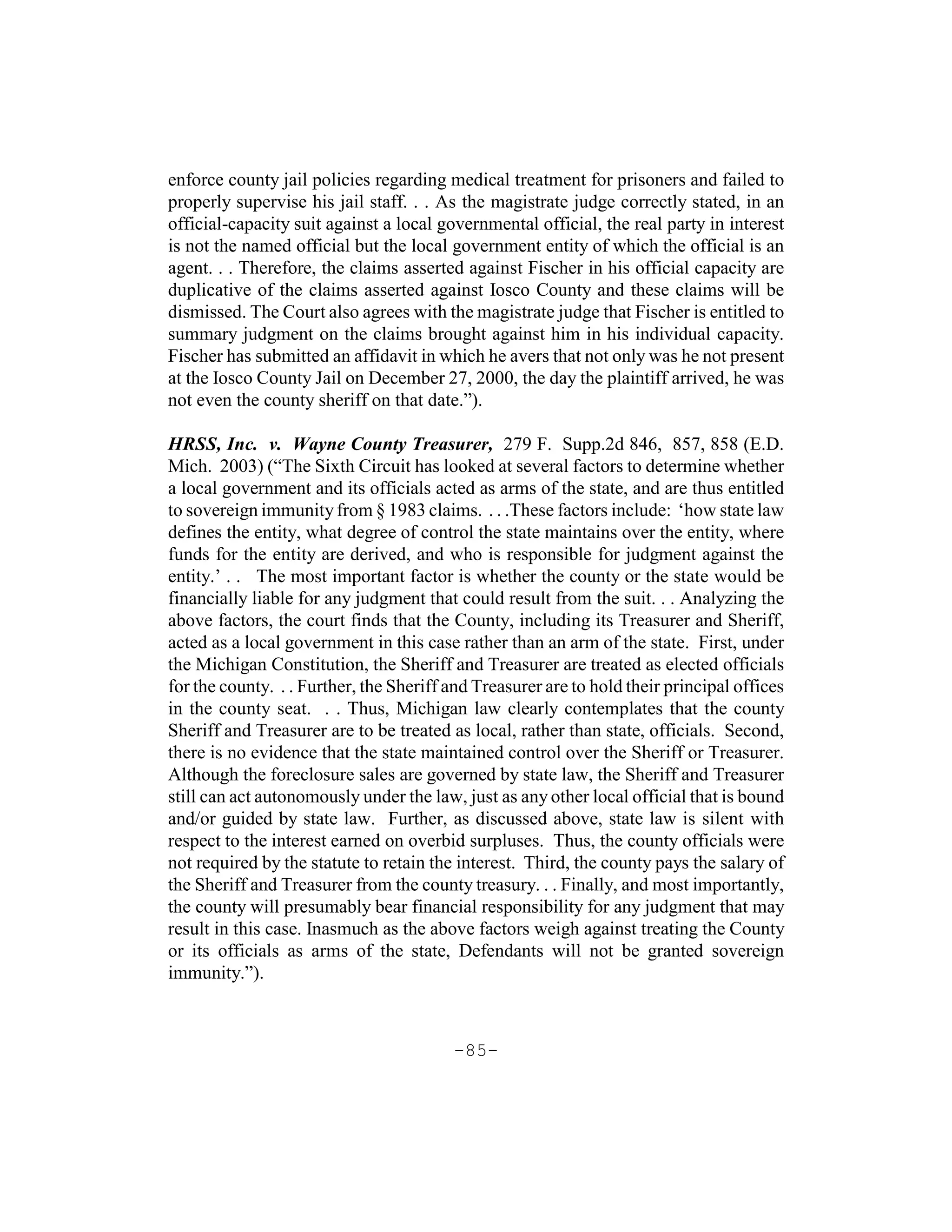 enforce county jail policies regarding medical treatment for prisoners and failed to
properly supervise his jail staff. . . As the magistrate judge correctly stated, in an
official-capacity suit against a local governmental official, the real party in interest
is not the named official but the local government entity of which the official is an
agent. . . Therefore, the claims asserted against Fischer in his official capacity are
duplicative of the claims asserted against Iosco County and these claims will be
dismissed. The Court also agrees with the magistrate judge that Fischer is entitled to
summary judgment on the claims brought against him in his individual capacity.
Fischer has submitted an affidavit in which he avers that not only was he not present
at the Iosco County Jail on December 27, 2000, the day the plaintiff arrived, he was
not even the county sheriff on that date.”).

HRSS, Inc. v. Wayne County Treasurer, 279 F. Supp.2d 846, 857, 858 (E.D.
Mich. 2003) (“The Sixth Circuit has looked at several factors to determine whether
a local government and its officials acted as arms of the state, and are thus entitled
to sovereign immunity from § 1983 claims. . . .These factors include: ‘how state law
defines the entity, what degree of control the state maintains over the entity, where
funds for the entity are derived, and who is responsible for judgment against the
entity.’ . . The most important factor is whether the county or the state would be
financially liable for any judgment that could result from the suit. . . Analyzing the
above factors, the court finds that the County, including its Treasurer and Sheriff,
acted as a local government in this case rather than an arm of the state. First, under
the Michigan Constitution, the Sheriff and Treasurer are treated as elected officials
for the county. . . Further, the Sheriff and Treasurer are to hold their principal offices
in the county seat. . . Thus, Michigan law clearly contemplates that the county
Sheriff and Treasurer are to be treated as local, rather than state, officials. Second,
there is no evidence that the state maintained control over the Sheriff or Treasurer.
Although the foreclosure sales are governed by state law, the Sheriff and Treasurer
still can act autonomously under the law, just as any other local official that is bound
and/or guided by state law. Further, as discussed above, state law is silent with
respect to the interest earned on overbid surpluses. Thus, the county officials were
not required by the statute to retain the interest. Third, the county pays the salary of
the Sheriff and Treasurer from the county treasury. . . Finally, and most importantly,
the county will presumably bear financial responsibility for any judgment that may
result in this case. Inasmuch as the above factors weigh against treating the County
or its officials as arms of the state, Defendants will not be granted sovereign
immunity.”).



                                         -85-
 