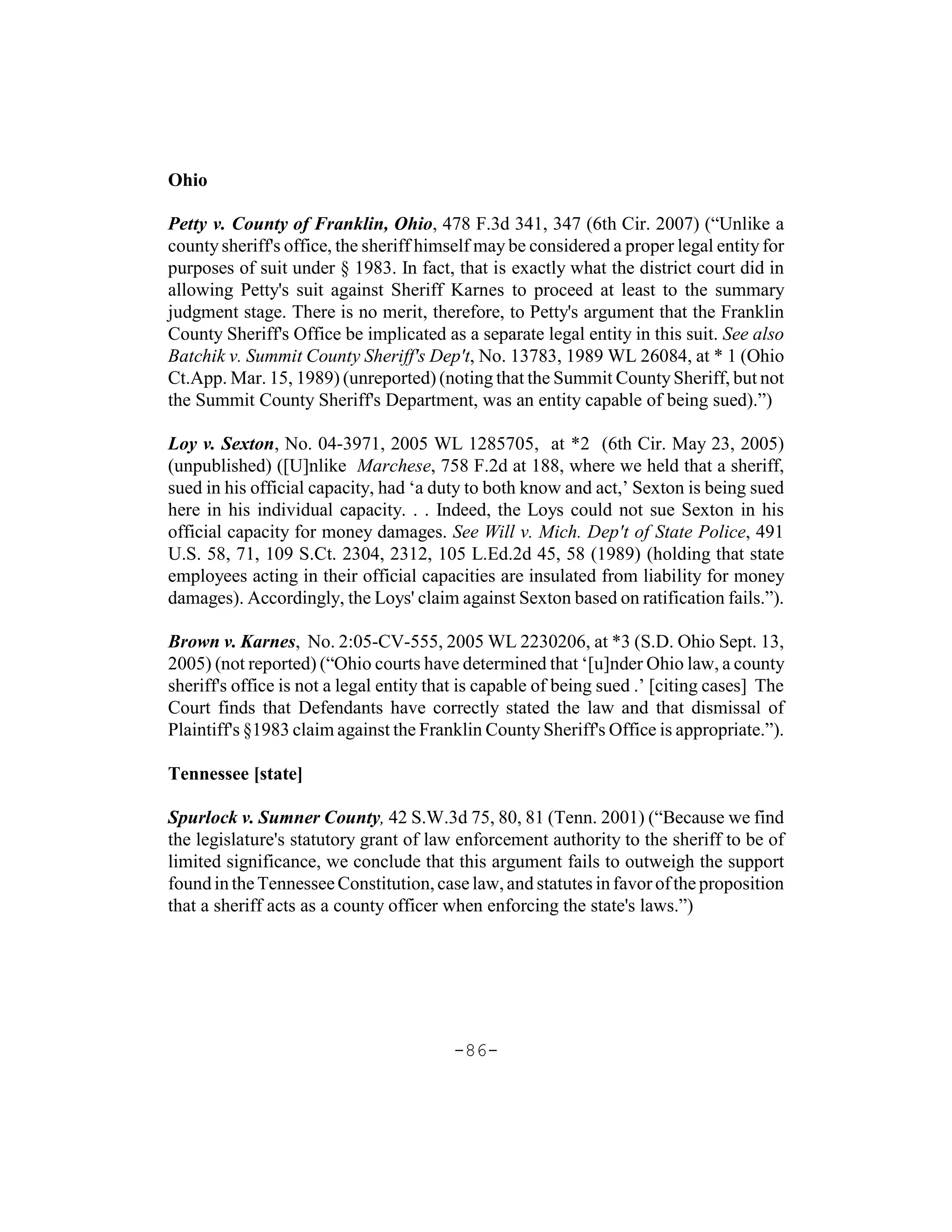 Ohio

Petty v. County of Franklin, Ohio, 478 F.3d 341, 347 (6th Cir. 2007) (“Unlike a
county sheriff's office, the sheriff himself may be considered a proper legal entity for
purposes of suit under § 1983. In fact, that is exactly what the district court did in
allowing Petty's suit against Sheriff Karnes to proceed at least to the summary
judgment stage. There is no merit, therefore, to Petty's argument that the Franklin
County Sheriff's Office be implicated as a separate legal entity in this suit. See also
Batchik v. Summit County Sheriff's Dep't, No. 13783, 1989 WL 26084, at * 1 (Ohio
Ct.App. Mar. 15, 1989) (unreported) (noting that the Summit County Sheriff, but not
the Summit County Sheriff's Department, was an entity capable of being sued).”)

Loy v. Sexton, No. 04-3971, 2005 WL 1285705, at *2 (6th Cir. May 23, 2005)
(unpublished) ([U]nlike Marchese, 758 F.2d at 188, where we held that a sheriff,
sued in his official capacity, had ‘a duty to both know and act,’ Sexton is being sued
here in his individual capacity. . . Indeed, the Loys could not sue Sexton in his
official capacity for money damages. See Will v. Mich. Dep't of State Police, 491
U.S. 58, 71, 109 S.Ct. 2304, 2312, 105 L.Ed.2d 45, 58 (1989) (holding that state
employees acting in their official capacities are insulated from liability for money
damages). Accordingly, the Loys' claim against Sexton based on ratification fails.”).

Brown v. Karnes, No. 2:05-CV-555, 2005 WL 2230206, at *3 (S.D. Ohio Sept. 13,
2005) (not reported) (“Ohio courts have determined that ‘[u]nder Ohio law, a county
sheriff's office is not a legal entity that is capable of being sued .’ [citing cases] The
Court finds that Defendants have correctly stated the law and that dismissal of
Plaintiff's §1983 claim against the Franklin County Sheriff's Office is appropriate.”).

Tennessee [state]

Spurlock v. Sumner County, 42 S.W.3d 75, 80, 81 (Tenn. 2001) (“Because we find
the legislature's statutory grant of law enforcement authority to the sheriff to be of
limited significance, we conclude that this argument fails to outweigh the support
found in the Tennessee Constitution, case law, and statutes in favor of the proposition
that a sheriff acts as a county officer when enforcing the state's laws.”)




                                         -86-
 