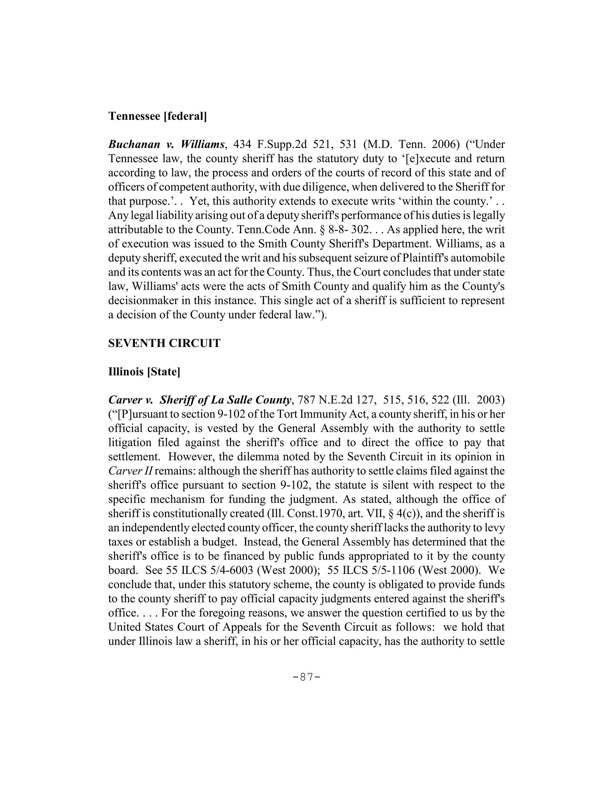 Tennessee [federal]

Buchanan v. Williams, 434 F.Supp.2d 521, 531 (M.D. Tenn. 2006) (“Under
Tennessee law, the county sheriff has the statutory duty to ‘[e]xecute and return
according to law, the process and orders of the courts of record of this state and of
officers of competent authority, with due diligence, when delivered to the Sheriff for
that purpose.’. . Yet, this authority extends to execute writs ‘within the county.’ . .
Any legal liability arising out of a deputy sheriff's performance of his duties is legally
attributable to the County. Tenn.Code Ann. § 8-8- 302. . . As applied here, the writ
of execution was issued to the Smith County Sheriff's Department. Williams, as a
deputy sheriff, executed the writ and his subsequent seizure of Plaintiff's automobile
and its contents was an act for the County. Thus, the Court concludes that under state
law, Williams' acts were the acts of Smith County and qualify him as the County's
decisionmaker in this instance. This single act of a sheriff is sufficient to represent
a decision of the County under federal law.”).

SEVENTH CIRCUIT

Illinois [State]

Carver v. Sheriff of La Salle County, 787 N.E.2d 127, 515, 516, 522 (Ill. 2003)
(“[P]ursuant to section 9-102 of the Tort Immunity Act, a county sheriff, in his or her
official capacity, is vested by the General Assembly with the authority to settle
litigation filed against the sheriff's office and to direct the office to pay that
settlement. However, the dilemma noted by the Seventh Circuit in its opinion in
Carver II remains: although the sheriff has authority to settle claims filed against the
sheriff's office pursuant to section 9-102, the statute is silent with respect to the
specific mechanism for funding the judgment. As stated, although the office of
sheriff is constitutionally created (Ill. Const.1970, art. VII, § 4(c)), and the sheriff is
an independently elected county officer, the county sheriff lacks the authority to levy
taxes or establish a budget. Instead, the General Assembly has determined that the
sheriff's office is to be financed by public funds appropriated to it by the county
board. See 55 ILCS 5/4-6003 (West 2000); 55 ILCS 5/5-1106 (West 2000). We
conclude that, under this statutory scheme, the county is obligated to provide funds
to the county sheriff to pay official capacity judgments entered against the sheriff's
office. . . . For the foregoing reasons, we answer the question certified to us by the
United States Court of Appeals for the Seventh Circuit as follows: we hold that
under Illinois law a sheriff, in his or her official capacity, has the authority to settle

                                          -87-
 