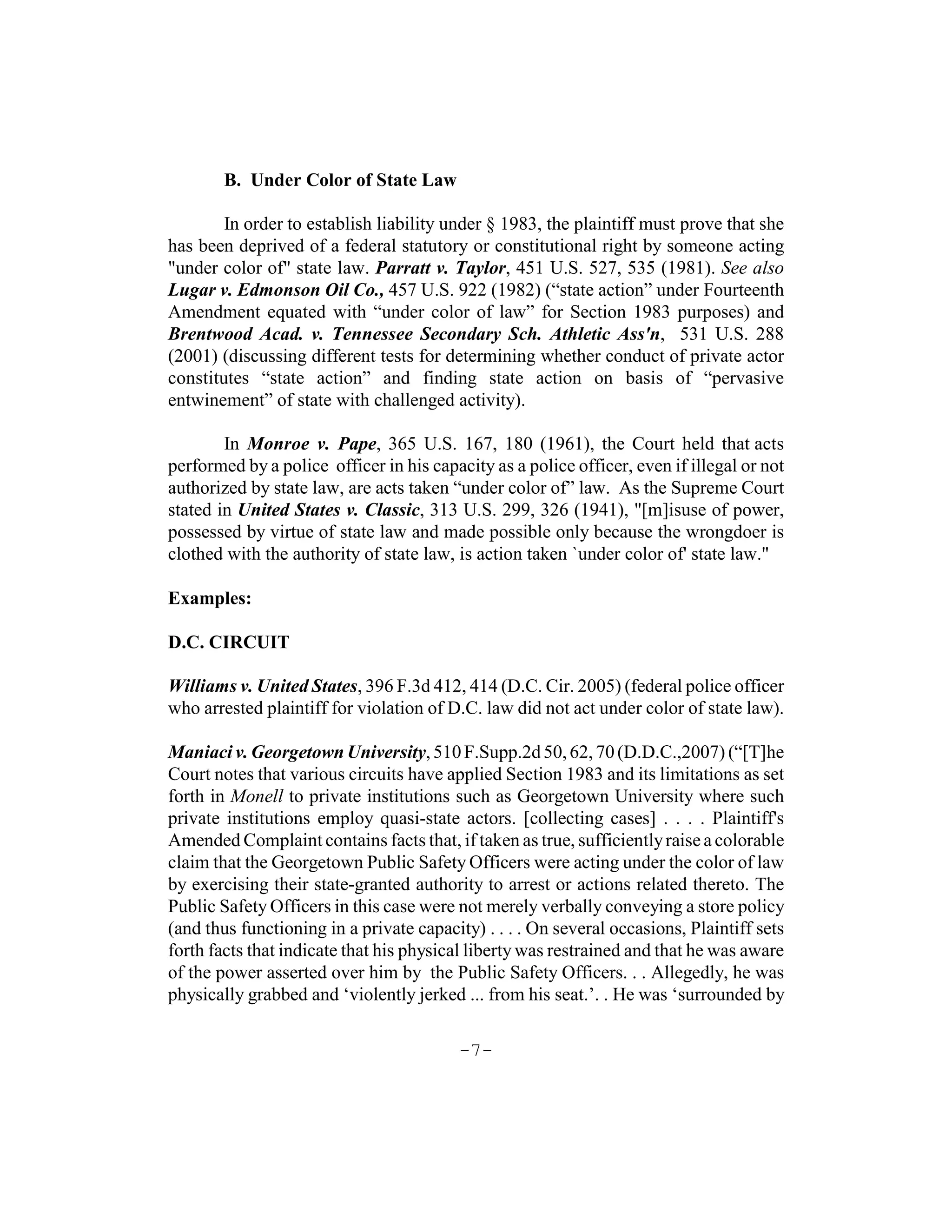 B. Under Color of State Law

        In order to establish liability under § 1983, the plaintiff must prove that she
has been deprived of a federal statutory or constitutional right by someone acting
"under color of" state law. Parratt v. Taylor, 451 U.S. 527, 535 (1981). See also
Lugar v. Edmonson Oil Co., 457 U.S. 922 (1982) (“state action” under Fourteenth
Amendment equated with “under color of law” for Section 1983 purposes) and
Brentwood Acad. v. Tennessee Secondary Sch. Athletic Ass'n, 531 U.S. 288
(2001) (discussing different tests for determining whether conduct of private actor
constitutes “state action” and finding state action on basis of “pervasive
entwinement” of state with challenged activity).

        In Monroe v. Pape, 365 U.S. 167, 180 (1961), the Court held that acts
performed by a police officer in his capacity as a police officer, even if illegal or not
authorized by state law, are acts taken “under color of” law. As the Supreme Court
stated in United States v. Classic, 313 U.S. 299, 326 (1941), "[m]isuse of power,
possessed by virtue of state law and made possible only because the wrongdoer is
clothed with the authority of state law, is action taken `under color of' state law."

Examples:

D.C. CIRCUIT

Williams v. United States, 396 F.3d 412, 414 (D.C. Cir. 2005) (federal police officer
who arrested plaintiff for violation of D.C. law did not act under color of state law).

Maniaci v. Georgetown University, 510 F.Supp.2d 50, 62, 70 (D.D.C.,2007) (“[T]he
Court notes that various circuits have applied Section 1983 and its limitations as set
forth in Monell to private institutions such as Georgetown University where such
private institutions employ quasi-state actors. [collecting cases] . . . . Plaintiff's
Amended Complaint contains facts that, if taken as true, sufficiently raise a colorable
claim that the Georgetown Public Safety Officers were acting under the color of law
by exercising their state-granted authority to arrest or actions related thereto. The
Public Safety Officers in this case were not merely verbally conveying a store policy
(and thus functioning in a private capacity) . . . . On several occasions, Plaintiff sets
forth facts that indicate that his physical liberty was restrained and that he was aware
of the power asserted over him by the Public Safety Officers. . . Allegedly, he was
physically grabbed and ‘violently jerked ... from his seat.’. . He was ‘surrounded by

                                          -7-
 