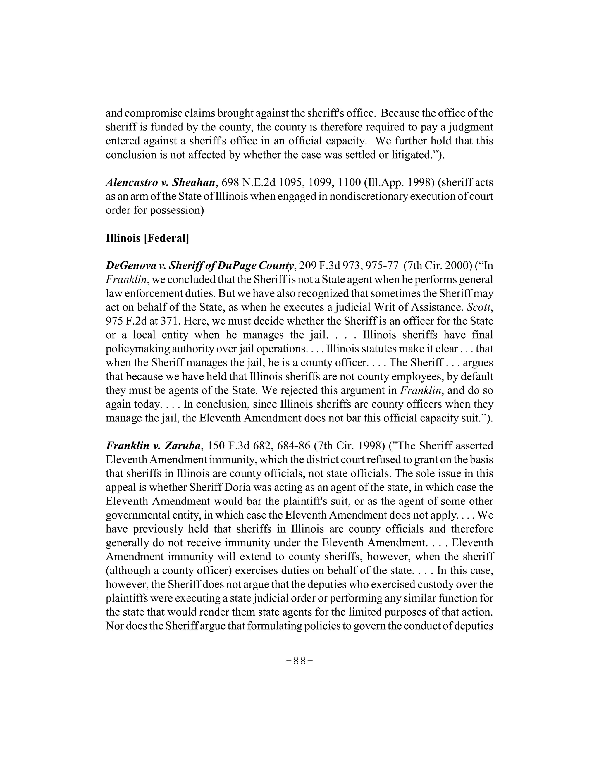 and compromise claims brought against the sheriff's office. Because the office of the
sheriff is funded by the county, the county is therefore required to pay a judgment
entered against a sheriff's office in an official capacity. We further hold that this
conclusion is not affected by whether the case was settled or litigated.”).

Alencastro v. Sheahan, 698 N.E.2d 1095, 1099, 1100 (Ill.App. 1998) (sheriff acts
as an arm of the State of Illinois when engaged in nondiscretionary execution of court
order for possession)

Illinois [Federal]

DeGenova v. Sheriff of DuPage County, 209 F.3d 973, 975-77 (7th Cir. 2000) (“In
Franklin, we concluded that the Sheriff is not a State agent when he performs general
law enforcement duties. But we have also recognized that sometimes the Sheriff may
act on behalf of the State, as when he executes a judicial Writ of Assistance. Scott,
975 F.2d at 371. Here, we must decide whether the Sheriff is an officer for the State
or a local entity when he manages the jail. . . . Illinois sheriffs have final
policymaking authority over jail operations. . . . Illinois statutes make it clear . . . that
when the Sheriff manages the jail, he is a county officer. . . . The Sheriff . . . argues
that because we have held that Illinois sheriffs are not county employees, by default
they must be agents of the State. We rejected this argument in Franklin, and do so
again today. . . . In conclusion, since Illinois sheriffs are county officers when they
manage the jail, the Eleventh Amendment does not bar this official capacity suit.”).

Franklin v. Zaruba, 150 F.3d 682, 684-86 (7th Cir. 1998) ("The Sheriff asserted
Eleventh Amendment immunity, which the district court refused to grant on the basis
that sheriffs in Illinois are county officials, not state officials. The sole issue in this
appeal is whether Sheriff Doria was acting as an agent of the state, in which case the
Eleventh Amendment would bar the plaintiff's suit, or as the agent of some other
governmental entity, in which case the Eleventh Amendment does not apply. . . . We
have previously held that sheriffs in Illinois are county officials and therefore
generally do not receive immunity under the Eleventh Amendment. . . . Eleventh
Amendment immunity will extend to county sheriffs, however, when the sheriff
(although a county officer) exercises duties on behalf of the state. . . . In this case,
however, the Sheriff does not argue that the deputies who exercised custody over the
plaintiffs were executing a state judicial order or performing any similar function for
the state that would render them state agents for the limited purposes of that action.
Nor does the Sheriff argue that formulating policies to govern the conduct of deputies

                                           -88-
 