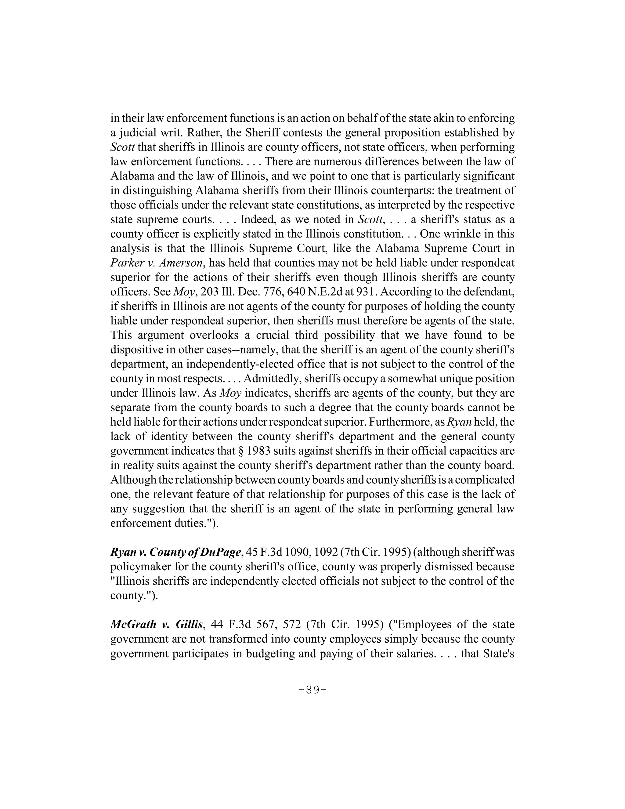 in their law enforcement functions is an action on behalf of the state akin to enforcing
a judicial writ. Rather, the Sheriff contests the general proposition established by
Scott that sheriffs in Illinois are county officers, not state officers, when performing
law enforcement functions. . . . There are numerous differences between the law of
Alabama and the law of Illinois, and we point to one that is particularly significant
in distinguishing Alabama sheriffs from their Illinois counterparts: the treatment of
those officials under the relevant state constitutions, as interpreted by the respective
state supreme courts. . . . Indeed, as we noted in Scott, . . . a sheriff's status as a
county officer is explicitly stated in the Illinois constitution. . . One wrinkle in this
analysis is that the Illinois Supreme Court, like the Alabama Supreme Court in
Parker v. Amerson, has held that counties may not be held liable under respondeat
superior for the actions of their sheriffs even though Illinois sheriffs are county
officers. See Moy, 203 Ill. Dec. 776, 640 N.E.2d at 931. According to the defendant,
if sheriffs in Illinois are not agents of the county for purposes of holding the county
liable under respondeat superior, then sheriffs must therefore be agents of the state.
This argument overlooks a crucial third possibility that we have found to be
dispositive in other cases--namely, that the sheriff is an agent of the county sheriff's
department, an independently-elected office that is not subject to the control of the
county in most respects. . . . Admittedly, sheriffs occupy a somewhat unique position
under Illinois law. As Moy indicates, sheriffs are agents of the county, but they are
separate from the county boards to such a degree that the county boards cannot be
held liable for their actions under respondeat superior. Furthermore, as Ryan held, the
lack of identity between the county sheriff's department and the general county
government indicates that § 1983 suits against sheriffs in their official capacities are
in reality suits against the county sheriff's department rather than the county board.
Although the relationship between county boards and county sheriffs is a complicated
one, the relevant feature of that relationship for purposes of this case is the lack of
any suggestion that the sheriff is an agent of the state in performing general law
enforcement duties.").

Ryan v. County of DuPage, 45 F.3d 1090, 1092 (7th Cir. 1995) (although sheriff was
policymaker for the county sheriff's office, county was properly dismissed because
"Illinois sheriffs are independently elected officials not subject to the control of the
county.").

McGrath v. Gillis, 44 F.3d 567, 572 (7th Cir. 1995) ("Employees of the state
government are not transformed into county employees simply because the county
government participates in budgeting and paying of their salaries. . . . that State's

                                         -89-
 