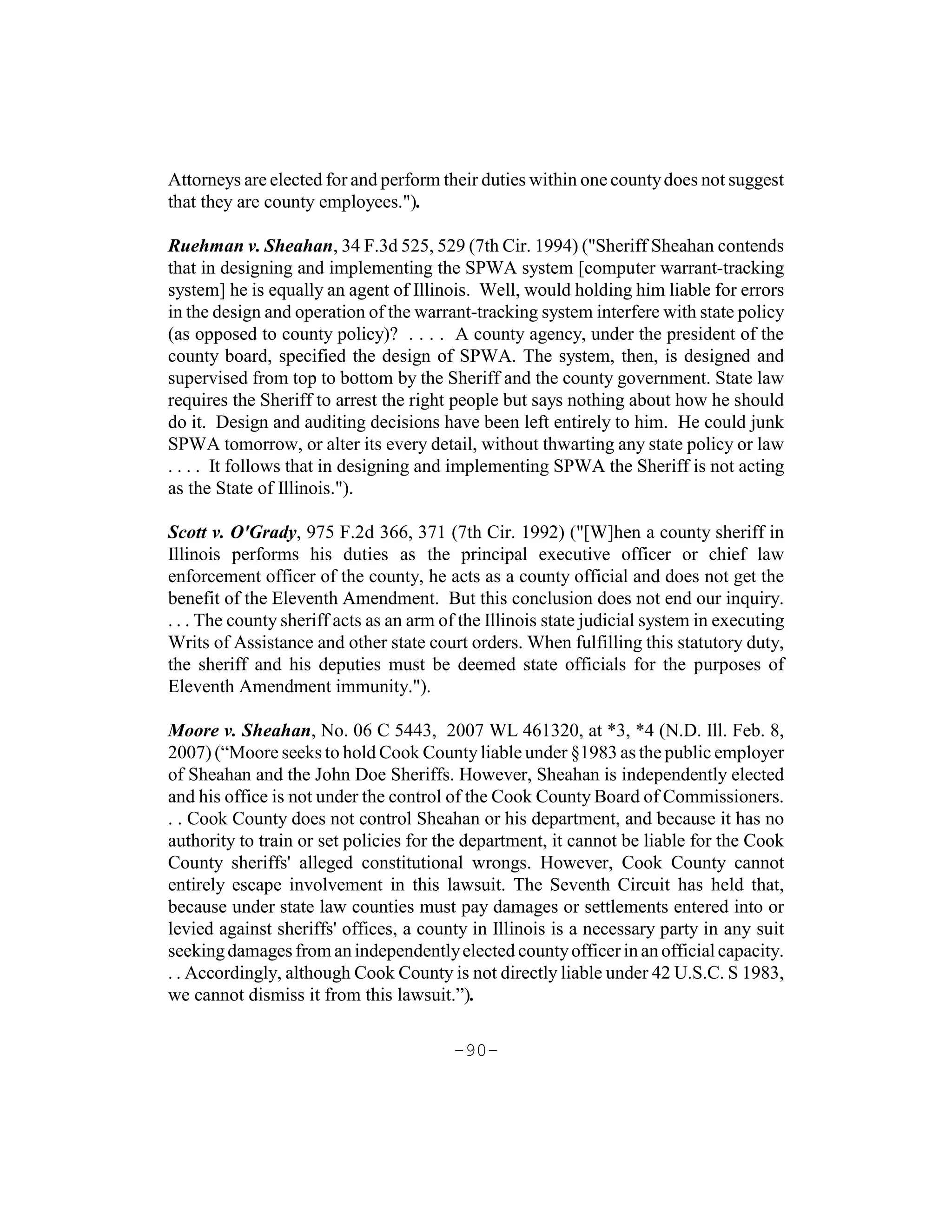 Attorneys are elected for and perform their duties within one county does not suggest
that they are county employees.").

Ruehman v. Sheahan, 34 F.3d 525, 529 (7th Cir. 1994) ("Sheriff Sheahan contends
that in designing and implementing the SPWA system [computer warrant-tracking
system] he is equally an agent of Illinois. Well, would holding him liable for errors
in the design and operation of the warrant-tracking system interfere with state policy
(as opposed to county policy)? . . . . A county agency, under the president of the
county board, specified the design of SPWA. The system, then, is designed and
supervised from top to bottom by the Sheriff and the county government. State law
requires the Sheriff to arrest the right people but says nothing about how he should
do it. Design and auditing decisions have been left entirely to him. He could junk
SPWA tomorrow, or alter its every detail, without thwarting any state policy or law
. . . . It follows that in designing and implementing SPWA the Sheriff is not acting
as the State of Illinois.").

Scott v. O'Grady, 975 F.2d 366, 371 (7th Cir. 1992) ("[W]hen a county sheriff in
Illinois performs his duties as the principal executive officer or chief law
enforcement officer of the county, he acts as a county official and does not get the
benefit of the Eleventh Amendment. But this conclusion does not end our inquiry.
. . . The county sheriff acts as an arm of the Illinois state judicial system in executing
Writs of Assistance and other state court orders. When fulfilling this statutory duty,
the sheriff and his deputies must be deemed state officials for the purposes of
Eleventh Amendment immunity.").

Moore v. Sheahan, No. 06 C 5443, 2007 WL 461320, at *3, *4 (N.D. Ill. Feb. 8,
2007) (“Moore seeks to hold Cook County liable under §1983 as the public employer
of Sheahan and the John Doe Sheriffs. However, Sheahan is independently elected
and his office is not under the control of the Cook County Board of Commissioners.
. . Cook County does not control Sheahan or his department, and because it has no
authority to train or set policies for the department, it cannot be liable for the Cook
County sheriffs' alleged constitutional wrongs. However, Cook County cannot
entirely escape involvement in this lawsuit. The Seventh Circuit has held that,
because under state law counties must pay damages or settlements entered into or
levied against sheriffs' offices, a county in Illinois is a necessary party in any suit
seeking damages from an independently elected county officer in an official capacity.
. . Accordingly, although Cook County is not directly liable under 42 U.S.C. S 1983,
we cannot dismiss it from this lawsuit.”).

                                         -90-
 
