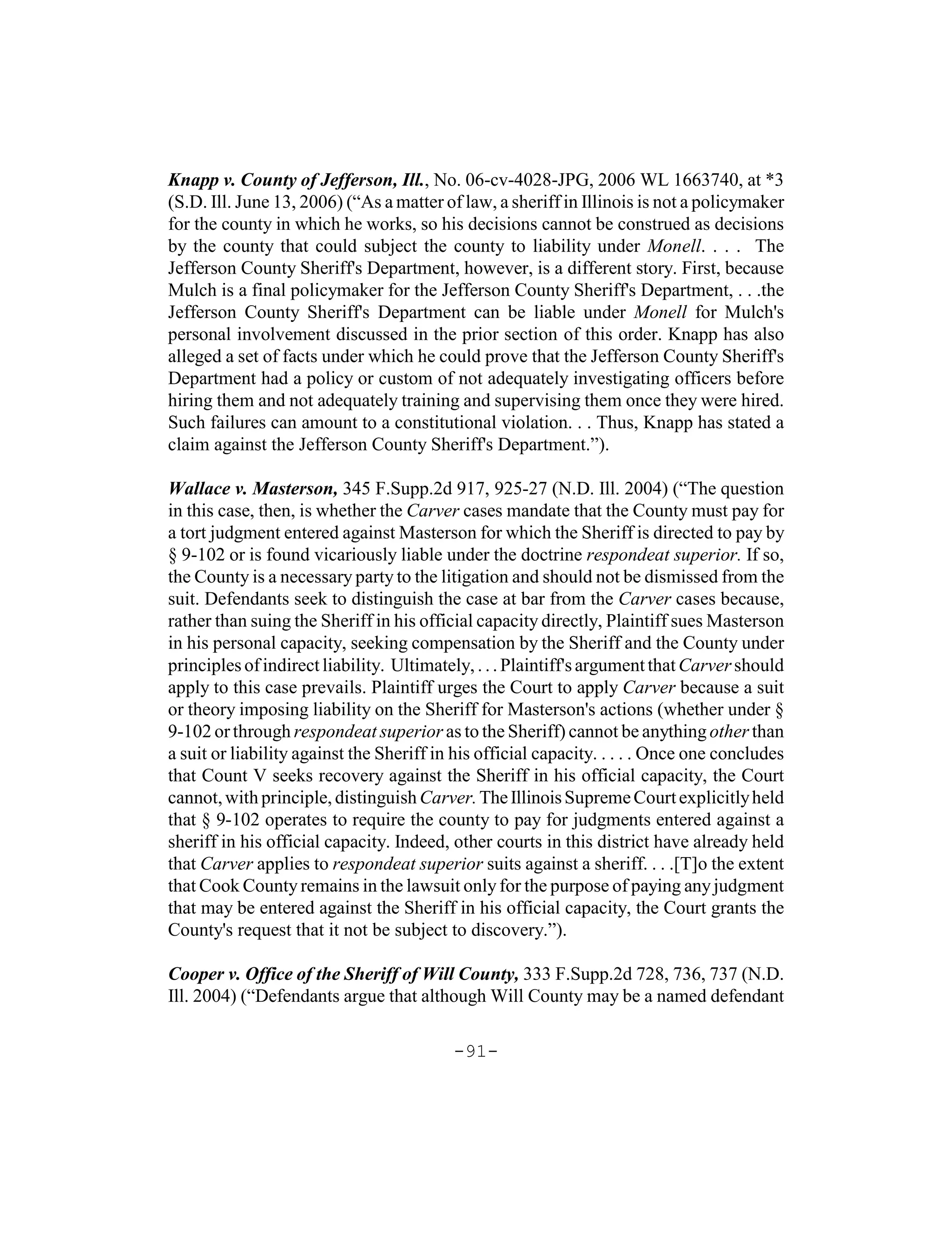 Knapp v. County of Jefferson, Ill., No. 06-cv-4028-JPG, 2006 WL 1663740, at *3
(S.D. Ill. June 13, 2006) (“As a matter of law, a sheriff in Illinois is not a policymaker
for the county in which he works, so his decisions cannot be construed as decisions
by the county that could subject the county to liability under Monell. . . . The
Jefferson County Sheriff's Department, however, is a different story. First, because
Mulch is a final policymaker for the Jefferson County Sheriff's Department, . . .the
Jefferson County Sheriff's Department can be liable under Monell for Mulch's
personal involvement discussed in the prior section of this order. Knapp has also
alleged a set of facts under which he could prove that the Jefferson County Sheriff's
Department had a policy or custom of not adequately investigating officers before
hiring them and not adequately training and supervising them once they were hired.
Such failures can amount to a constitutional violation. . . Thus, Knapp has stated a
claim against the Jefferson County Sheriff's Department.”).

Wallace v. Masterson, 345 F.Supp.2d 917, 925-27 (N.D. Ill. 2004) (“The question
in this case, then, is whether the Carver cases mandate that the County must pay for
a tort judgment entered against Masterson for which the Sheriff is directed to pay by
§ 9-102 or is found vicariously liable under the doctrine respondeat superior. If so,
the County is a necessary party to the litigation and should not be dismissed from the
suit. Defendants seek to distinguish the case at bar from the Carver cases because,
rather than suing the Sheriff in his official capacity directly, Plaintiff sues Masterson
in his personal capacity, seeking compensation by the Sheriff and the County under
principles of indirect liability. Ultimately, . . . Plaintiff's argument that Carver should
apply to this case prevails. Plaintiff urges the Court to apply Carver because a suit
or theory imposing liability on the Sheriff for Masterson's actions (whether under §
9-102 or through respondeat superior as to the Sheriff) cannot be anything other than
a suit or liability against the Sheriff in his official capacity. . . . . Once one concludes
that Count V seeks recovery against the Sheriff in his official capacity, the Court
cannot, with principle, distinguish Carver. The Illinois Supreme Court explicitly held
that § 9-102 operates to require the county to pay for judgments entered against a
sheriff in his official capacity. Indeed, other courts in this district have already held
that Carver applies to respondeat superior suits against a sheriff. . . .[T]o the extent
that Cook County remains in the lawsuit only for the purpose of paying any judgment
that may be entered against the Sheriff in his official capacity, the Court grants the
County's request that it not be subject to discovery.”).

Cooper v. Office of the Sheriff of Will County, 333 F.Supp.2d 728, 736, 737 (N.D.
Ill. 2004) (“Defendants argue that although Will County may be a named defendant

                                          -91-
 