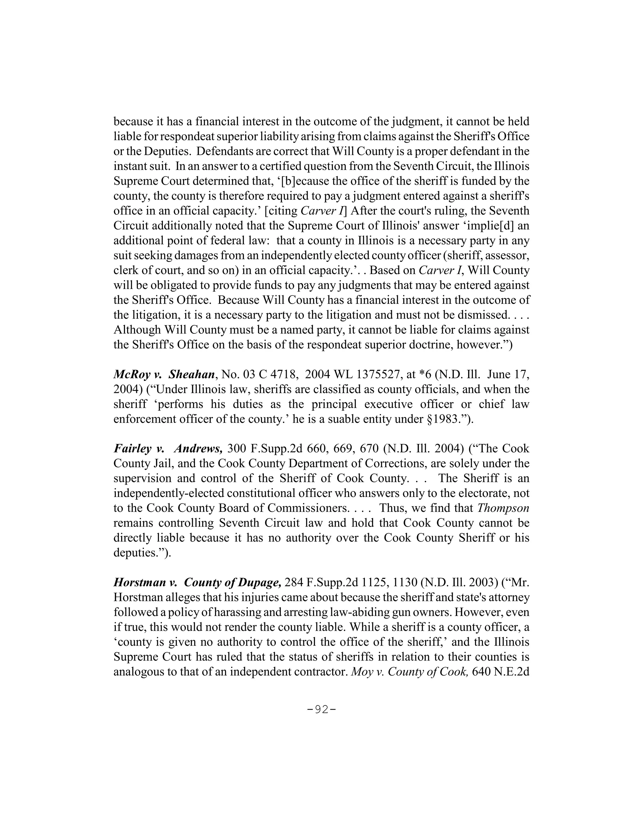 because it has a financial interest in the outcome of the judgment, it cannot be held
liable for respondeat superior liability arising from claims against the Sheriff's Office
or the Deputies. Defendants are correct that Will County is a proper defendant in the
instant suit. In an answer to a certified question from the Seventh Circuit, the Illinois
Supreme Court determined that, ‘[b]ecause the office of the sheriff is funded by the
county, the county is therefore required to pay a judgment entered against a sheriff's
office in an official capacity.’ [citing Carver I] After the court's ruling, the Seventh
Circuit additionally noted that the Supreme Court of Illinois' answer ‘implie[d] an
additional point of federal law: that a county in Illinois is a necessary party in any
suit seeking damages from an independently elected county officer (sheriff, assessor,
clerk of court, and so on) in an official capacity.’. . Based on Carver I, Will County
will be obligated to provide funds to pay any judgments that may be entered against
the Sheriff's Office. Because Will County has a financial interest in the outcome of
the litigation, it is a necessary party to the litigation and must not be dismissed. . . .
Although Will County must be a named party, it cannot be liable for claims against
the Sheriff's Office on the basis of the respondeat superior doctrine, however.”)

McRoy v. Sheahan, No. 03 C 4718, 2004 WL 1375527, at *6 (N.D. Ill. June 17,
2004) (“Under Illinois law, sheriffs are classified as county officials, and when the
sheriff ‘performs his duties as the principal executive officer or chief law
enforcement officer of the county.’ he is a suable entity under §1983.”).

Fairley v. Andrews, 300 F.Supp.2d 660, 669, 670 (N.D. Ill. 2004) (“The Cook
County Jail, and the Cook County Department of Corrections, are solely under the
supervision and control of the Sheriff of Cook County. . . The Sheriff is an
independently-elected constitutional officer who answers only to the electorate, not
to the Cook County Board of Commissioners. . . . Thus, we find that Thompson
remains controlling Seventh Circuit law and hold that Cook County cannot be
directly liable because it has no authority over the Cook County Sheriff or his
deputies.”).

Horstman v. County of Dupage, 284 F.Supp.2d 1125, 1130 (N.D. Ill. 2003) (“Mr.
Horstman alleges that his injuries came about because the sheriff and state's attorney
followed a policy of harassing and arresting law-abiding gun owners. However, even
if true, this would not render the county liable. While a sheriff is a county officer, a
‘county is given no authority to control the office of the sheriff,’ and the Illinois
Supreme Court has ruled that the status of sheriffs in relation to their counties is
analogous to that of an independent contractor. Moy v. County of Cook, 640 N.E.2d

                                         -92-
 