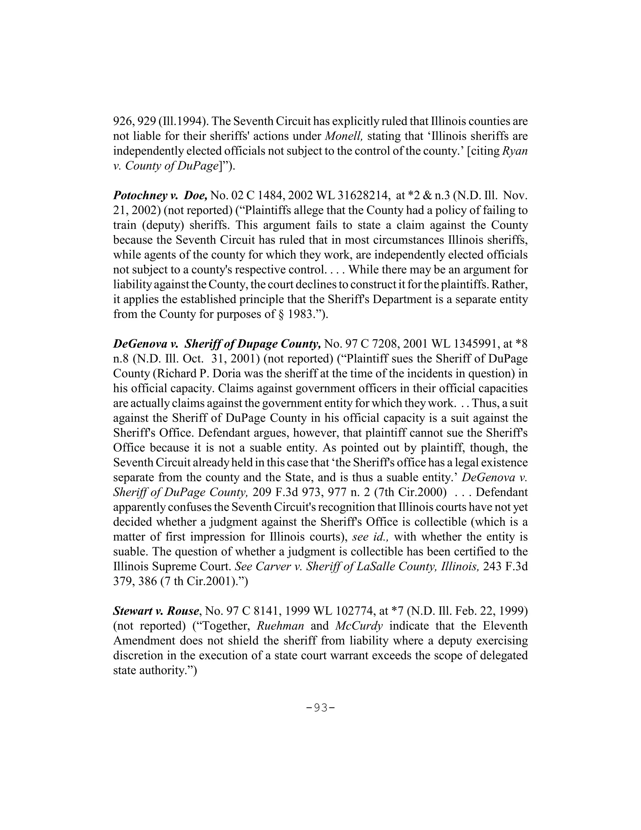 926, 929 (Ill.1994). The Seventh Circuit has explicitly ruled that Illinois counties are
not liable for their sheriffs' actions under Monell, stating that ‘Illinois sheriffs are
independently elected officials not subject to the control of the county.’ [citing Ryan
v. County of DuPage]”).

Potochney v. Doe, No. 02 C 1484, 2002 WL 31628214, at *2 & n.3 (N.D. Ill. Nov.
21, 2002) (not reported) (“Plaintiffs allege that the County had a policy of failing to
train (deputy) sheriffs. This argument fails to state a claim against the County
because the Seventh Circuit has ruled that in most circumstances Illinois sheriffs,
while agents of the county for which they work, are independently elected officials
not subject to a county's respective control. . . . While there may be an argument for
liability against the County, the court declines to construct it for the plaintiffs. Rather,
it applies the established principle that the Sheriff's Department is a separate entity
from the County for purposes of § 1983.”).

DeGenova v. Sheriff of Dupage County, No. 97 C 7208, 2001 WL 1345991, at *8
n.8 (N.D. Ill. Oct. 31, 2001) (not reported) (“Plaintiff sues the Sheriff of DuPage
County (Richard P. Doria was the sheriff at the time of the incidents in question) in
his official capacity. Claims against government officers in their official capacities
are actually claims against the government entity for which they work. . . Thus, a suit
against the Sheriff of DuPage County in his official capacity is a suit against the
Sheriff's Office. Defendant argues, however, that plaintiff cannot sue the Sheriff's
Office because it is not a suable entity. As pointed out by plaintiff, though, the
Seventh Circuit already held in this case that ‘the Sheriff's office has a legal existence
separate from the county and the State, and is thus a suable entity.’ DeGenova v.
Sheriff of DuPage County, 209 F.3d 973, 977 n. 2 (7th Cir.2000) . . . Defendant
apparently confuses the Seventh Circuit's recognition that Illinois courts have not yet
decided whether a judgment against the Sheriff's Office is collectible (which is a
matter of first impression for Illinois courts), see id., with whether the entity is
suable. The question of whether a judgment is collectible has been certified to the
Illinois Supreme Court. See Carver v. Sheriff of LaSalle County, Illinois, 243 F.3d
379, 386 (7 th Cir.2001).”)

Stewart v. Rouse, No. 97 C 8141, 1999 WL 102774, at *7 (N.D. Ill. Feb. 22, 1999)
(not reported) (“Together, Ruehman and McCurdy indicate that the Eleventh
Amendment does not shield the sheriff from liability where a deputy exercising
discretion in the execution of a state court warrant exceeds the scope of delegated
state authority.”)

                                          -93-
 