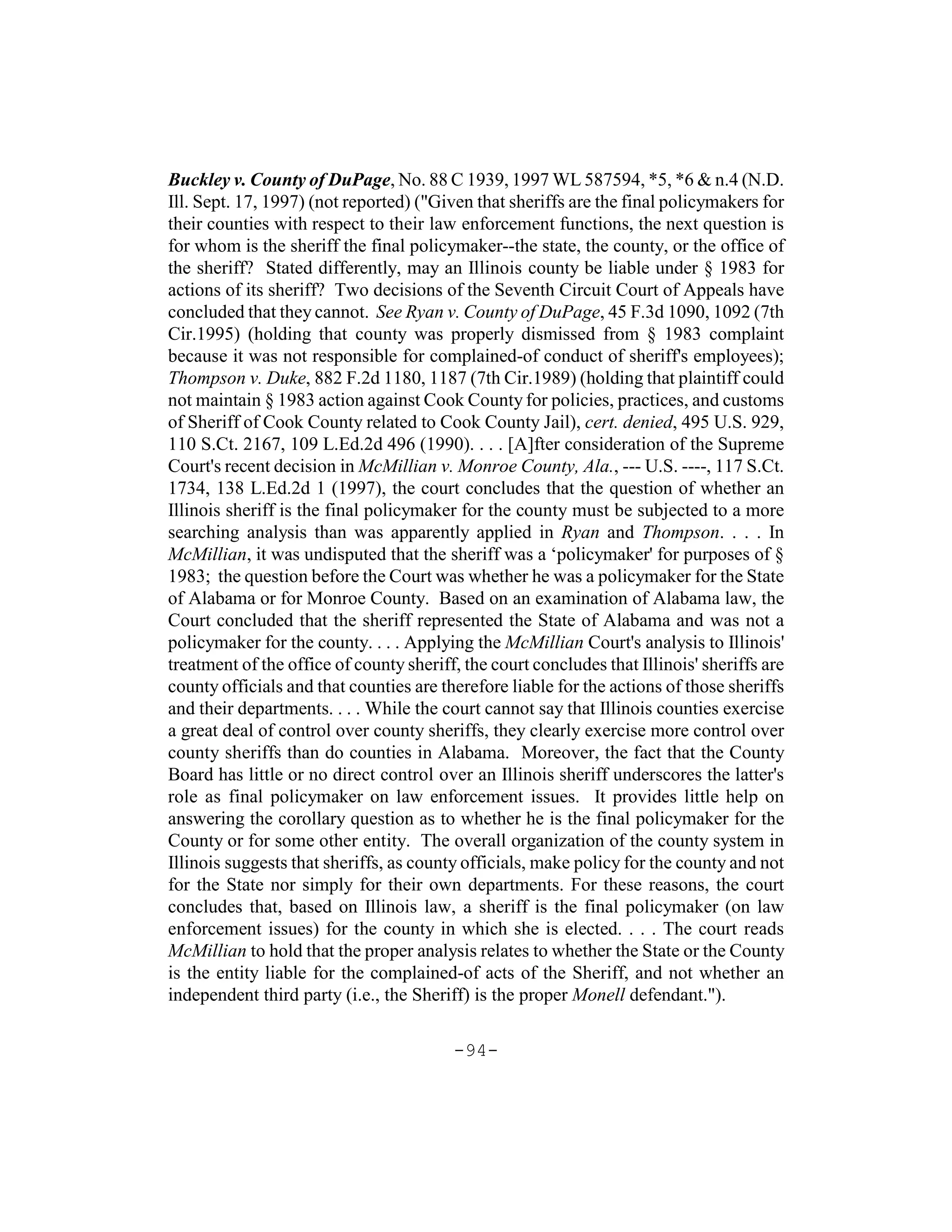 Buckley v. County of DuPage, No. 88 C 1939, 1997 WL 587594, *5, *6 & n.4 (N.D.
Ill. Sept. 17, 1997) (not reported) ("Given that sheriffs are the final policymakers for
their counties with respect to their law enforcement functions, the next question is
for whom is the sheriff the final policymaker--the state, the county, or the office of
the sheriff? Stated differently, may an Illinois county be liable under § 1983 for
actions of its sheriff? Two decisions of the Seventh Circuit Court of Appeals have
concluded that they cannot. See Ryan v. County of DuPage, 45 F.3d 1090, 1092 (7th
Cir.1995) (holding that county was properly dismissed from § 1983 complaint
because it was not responsible for complained-of conduct of sheriff's employees);
Thompson v. Duke, 882 F.2d 1180, 1187 (7th Cir.1989) (holding that plaintiff could
not maintain § 1983 action against Cook County for policies, practices, and customs
of Sheriff of Cook County related to Cook County Jail), cert. denied, 495 U.S. 929,
110 S.Ct. 2167, 109 L.Ed.2d 496 (1990). . . . [A]fter consideration of the Supreme
Court's recent decision in McMillian v. Monroe County, Ala., --- U.S. ----, 117 S.Ct.
1734, 138 L.Ed.2d 1 (1997), the court concludes that the question of whether an
Illinois sheriff is the final policymaker for the county must be subjected to a more
searching analysis than was apparently applied in Ryan and Thompson. . . . In
McMillian, it was undisputed that the sheriff was a ‘policymaker' for purposes of §
1983; the question before the Court was whether he was a policymaker for the State
of Alabama or for Monroe County. Based on an examination of Alabama law, the
Court concluded that the sheriff represented the State of Alabama and was not a
policymaker for the county. . . . Applying the McMillian Court's analysis to Illinois'
treatment of the office of county sheriff, the court concludes that Illinois' sheriffs are
county officials and that counties are therefore liable for the actions of those sheriffs
and their departments. . . . While the court cannot say that Illinois counties exercise
a great deal of control over county sheriffs, they clearly exercise more control over
county sheriffs than do counties in Alabama. Moreover, the fact that the County
Board has little or no direct control over an Illinois sheriff underscores the latter's
role as final policymaker on law enforcement issues. It provides little help on
answering the corollary question as to whether he is the final policymaker for the
County or for some other entity. The overall organization of the county system in
Illinois suggests that sheriffs, as county officials, make policy for the county and not
for the State nor simply for their own departments. For these reasons, the court
concludes that, based on Illinois law, a sheriff is the final policymaker (on law
enforcement issues) for the county in which she is elected. . . . The court reads
McMillian to hold that the proper analysis relates to whether the State or the County
is the entity liable for the complained-of acts of the Sheriff, and not whether an
independent third party (i.e., the Sheriff) is the proper Monell defendant.").

                                         -94-
 