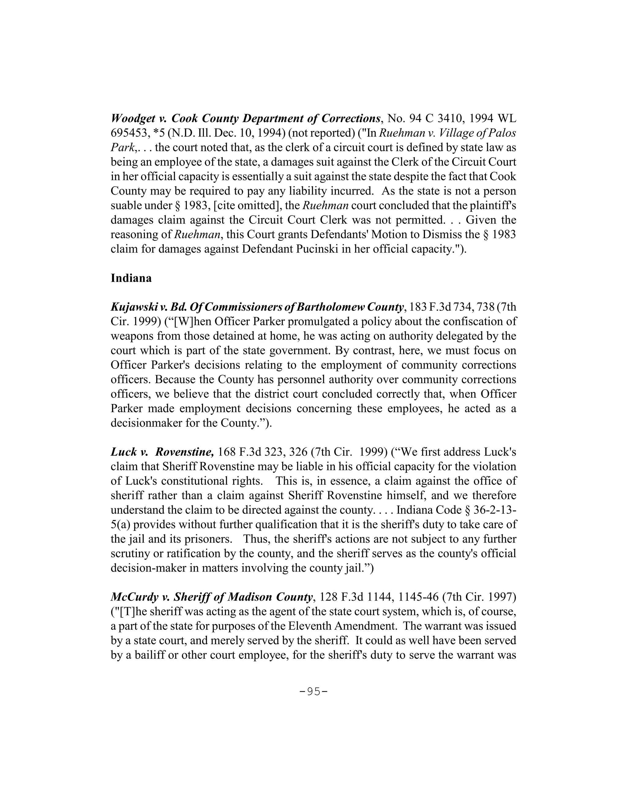 Woodget v. Cook County Department of Corrections, No. 94 C 3410, 1994 WL
695453, *5 (N.D. Ill. Dec. 10, 1994) (not reported) ("In Ruehman v. Village of Palos
Park,. . . the court noted that, as the clerk of a circuit court is defined by state law as
being an employee of the state, a damages suit against the Clerk of the Circuit Court
in her official capacity is essentially a suit against the state despite the fact that Cook
County may be required to pay any liability incurred. As the state is not a person
suable under § 1983, [cite omitted], the Ruehman court concluded that the plaintiff's
damages claim against the Circuit Court Clerk was not permitted. . . Given the
reasoning of Ruehman, this Court grants Defendants' Motion to Dismiss the § 1983
claim for damages against Defendant Pucinski in her official capacity.").

Indiana

Kujawski v. Bd. Of Commissioners of Bartholomew County, 183 F.3d 734, 738 (7th
Cir. 1999) (“[W]hen Officer Parker promulgated a policy about the confiscation of
weapons from those detained at home, he was acting on authority delegated by the
court which is part of the state government. By contrast, here, we must focus on
Officer Parker's decisions relating to the employment of community corrections
officers. Because the County has personnel authority over community corrections
officers, we believe that the district court concluded correctly that, when Officer
Parker made employment decisions concerning these employees, he acted as a
decisionmaker for the County.”).

Luck v. Rovenstine, 168 F.3d 323, 326 (7th Cir. 1999) (“We first address Luck's
claim that Sheriff Rovenstine may be liable in his official capacity for the violation
of Luck's constitutional rights. This is, in essence, a claim against the office of
sheriff rather than a claim against Sheriff Rovenstine himself, and we therefore
understand the claim to be directed against the county. . . . Indiana Code § 36-2-13-
5(a) provides without further qualification that it is the sheriff's duty to take care of
the jail and its prisoners. Thus, the sheriff's actions are not subject to any further
scrutiny or ratification by the county, and the sheriff serves as the county's official
decision-maker in matters involving the county jail.”)

McCurdy v. Sheriff of Madison County, 128 F.3d 1144, 1145-46 (7th Cir. 1997)
("[T]he sheriff was acting as the agent of the state court system, which is, of course,
a part of the state for purposes of the Eleventh Amendment. The warrant was issued
by a state court, and merely served by the sheriff. It could as well have been served
by a bailiff or other court employee, for the sheriff's duty to serve the warrant was

                                          -95-
 