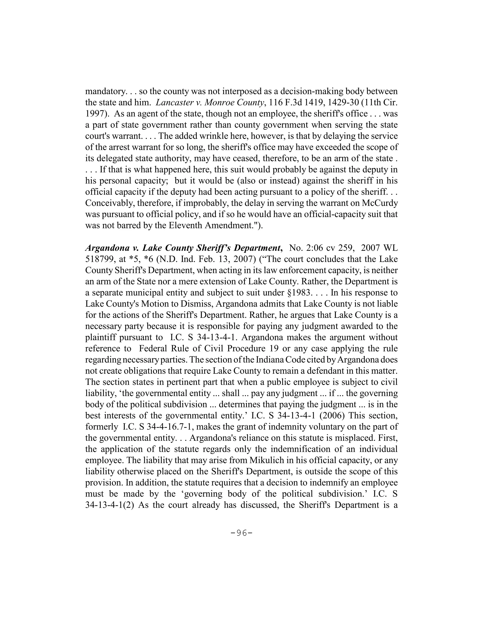 mandatory. . . so the county was not interposed as a decision-making body between
the state and him. Lancaster v. Monroe County, 116 F.3d 1419, 1429-30 (11th Cir.
1997). As an agent of the state, though not an employee, the sheriff's office . . . was
a part of state government rather than county government when serving the state
court's warrant. . . . The added wrinkle here, however, is that by delaying the service
of the arrest warrant for so long, the sheriff's office may have exceeded the scope of
its delegated state authority, may have ceased, therefore, to be an arm of the state .
. . . If that is what happened here, this suit would probably be against the deputy in
his personal capacity; but it would be (also or instead) against the sheriff in his
official capacity if the deputy had been acting pursuant to a policy of the sheriff. . .
Conceivably, therefore, if improbably, the delay in serving the warrant on McCurdy
was pursuant to official policy, and if so he would have an official-capacity suit that
was not barred by the Eleventh Amendment.").

Argandona v. Lake County Sheriff’s Department, No. 2:06 cv 259, 2007 WL
518799, at *5, *6 (N.D. Ind. Feb. 13, 2007) (“The court concludes that the Lake
County Sheriff's Department, when acting in its law enforcement capacity, is neither
an arm of the State nor a mere extension of Lake County. Rather, the Department is
a separate municipal entity and subject to suit under §1983. . . . In his response to
Lake County's Motion to Dismiss, Argandona admits that Lake County is not liable
for the actions of the Sheriff's Department. Rather, he argues that Lake County is a
necessary party because it is responsible for paying any judgment awarded to the
plaintiff pursuant to I.C. S 34-13-4-1. Argandona makes the argument without
reference to Federal Rule of Civil Procedure 19 or any case applying the rule
regarding necessary parties. The section of the Indiana Code cited by Argandona does
not create obligations that require Lake County to remain a defendant in this matter.
The section states in pertinent part that when a public employee is subject to civil
liability, ‘the governmental entity ... shall ... pay any judgment ... if ... the governing
body of the political subdivision ... determines that paying the judgment ... is in the
best interests of the governmental entity.’ I.C. S 34-13-4-1 (2006) This section,
formerly I.C. S 34-4-16.7-1, makes the grant of indemnity voluntary on the part of
the governmental entity. . . Argandona's reliance on this statute is misplaced. First,
the application of the statute regards only the indemnification of an individual
employee. The liability that may arise from Mikulich in his official capacity, or any
liability otherwise placed on the Sheriff's Department, is outside the scope of this
provision. In addition, the statute requires that a decision to indemnify an employee
must be made by the ‘governing body of the political subdivision.’ I.C. S
34-13-4-1(2) As the court already has discussed, the Sheriff's Department is a

                                          -96-
 