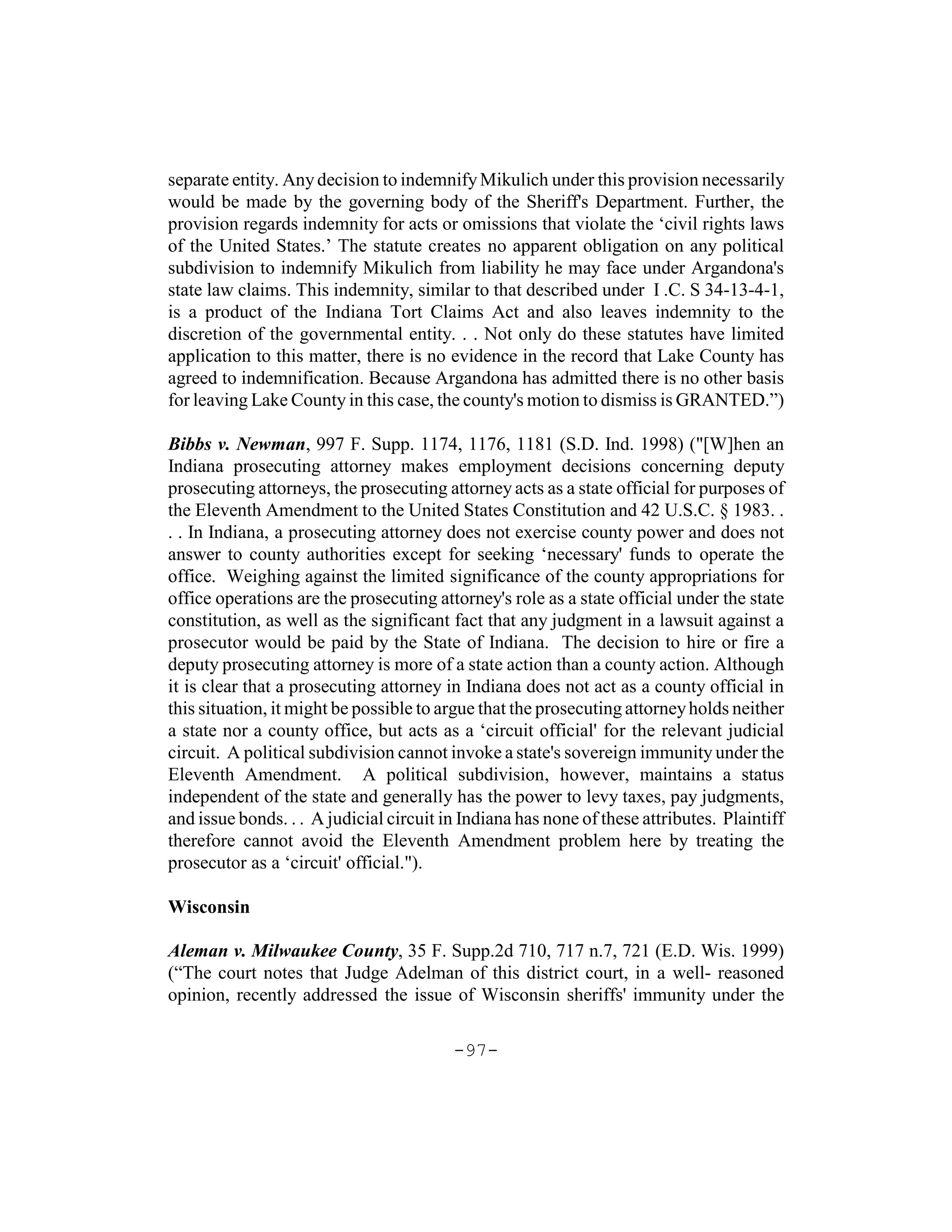 separate entity. Any decision to indemnify Mikulich under this provision necessarily
would be made by the governing body of the Sheriff's Department. Further, the
provision regards indemnity for acts or omissions that violate the ‘civil rights laws
of the United States.’ The statute creates no apparent obligation on any political
subdivision to indemnify Mikulich from liability he may face under Argandona's
state law claims. This indemnity, similar to that described under I .C. S 34-13-4-1,
is a product of the Indiana Tort Claims Act and also leaves indemnity to the
discretion of the governmental entity. . . Not only do these statutes have limited
application to this matter, there is no evidence in the record that Lake County has
agreed to indemnification. Because Argandona has admitted there is no other basis
for leaving Lake County in this case, the county's motion to dismiss is GRANTED.”)

Bibbs v. Newman, 997 F. Supp. 1174, 1176, 1181 (S.D. Ind. 1998) ("[W]hen an
Indiana prosecuting attorney makes employment decisions concerning deputy
prosecuting attorneys, the prosecuting attorney acts as a state official for purposes of
the Eleventh Amendment to the United States Constitution and 42 U.S.C. § 1983. .
. . In Indiana, a prosecuting attorney does not exercise county power and does not
answer to county authorities except for seeking ‘necessary' funds to operate the
office. Weighing against the limited significance of the county appropriations for
office operations are the prosecuting attorney's role as a state official under the state
constitution, as well as the significant fact that any judgment in a lawsuit against a
prosecutor would be paid by the State of Indiana. The decision to hire or fire a
deputy prosecuting attorney is more of a state action than a county action. Although
it is clear that a prosecuting attorney in Indiana does not act as a county official in
this situation, it might be possible to argue that the prosecuting attorney holds neither
a state nor a county office, but acts as a ‘circuit official' for the relevant judicial
circuit. A political subdivision cannot invoke a state's sovereign immunity under the
Eleventh Amendment. A political subdivision, however, maintains a status
independent of the state and generally has the power to levy taxes, pay judgments,
and issue bonds. . . A judicial circuit in Indiana has none of these attributes. Plaintiff
therefore cannot avoid the Eleventh Amendment problem here by treating the
prosecutor as a ‘circuit' official.").

Wisconsin

Aleman v. Milwaukee County, 35 F. Supp.2d 710, 717 n.7, 721 (E.D. Wis. 1999)
(“The court notes that Judge Adelman of this district court, in a well- reasoned
opinion, recently addressed the issue of Wisconsin sheriffs' immunity under the

                                         -97-
 