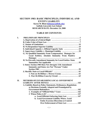 SECTION 1983: BASIC PRINCIPLES, INDIVIDUAL AND
                     ENTITY LIABILITY
                         Karen M. Blum (kblum@suffolk.edu)
                            Suffolk University Law School
                        RESEARCH DATE: December 24, 2008

                                TABLE OF CONTENTS

I.       PRELIMINARY PRINCIPLES . . . . . . . . . . . . . . . . . . . . . . . . . . . . . . 1
        A. Deprivation of a Federal Right . . . . . . . . . . . . . . . . . . . . . . . . . . . . . 1
        B. Under Color of State Law . . . . . . . . . . . . . . . . . . . . . . . . . . . . . . . . . . 7
        C. Statute of Limitations . . . . . . . . . . . . . . . . . . . . . . . . . . . . . . . . . . . . 15
        D. No Respondeat Superior Liability . . . . . . . . . . . . . . . . . . . . . . . . . . 15
        E. Individual Capacity v. Official Capacity Suits . . . . . . . . . . . . . . . 23
        F. Supervisory Liability v. Municipal Liability . . . . . . . . . . . . . . . . . 32
        G. No Qualified Immunity From Compensatory Damages for
                Local Entities; Absolute Immunity From Punitive
                Damages . . . . . . . . . . . . . . . . . . . . . . . . . . . . . . . . . . . . . . . . . . 49
        H. No Eleventh Amendment Immunity for Local Entities /State
                Immunities Not Applicable . . . . . . . . . . . . . . . . . . . . . . . . . . . 55
        I. States: Section 1983 Does Not Abrogate 11th Amendment
                Immunity and States Are Not "Persons" Under
                Section 1983 . . . . . . . . . . . . . . . . . . . . . . . . . . . . . . . . . . . . . . . . 59
        J. Sheriffs: State or Local Officials? . . . . . . . . . . . . . . . . . . . . . . . . . . 61
                1. Note on McMillian v. Monroe County . . . . . . . . . . . . . . . . . . 61
                2. Post McMillian Cases by Circuit . . . . . . . . . . . . . . . . . . . . . 63

II.     METHODS OF ESTABLISHING LOCAL GOVERNMENT
        LIABILITY AFTER MONELL . . . . . . . . . . . . . . . . . . . . . . . . . . . . . 142
        A. Liability Based on Policy Statements, Ordinances, Regulations
               or Decisions Formally Adopted and Promulgated by
               Government Rulemakers . . . . . . . . . . . . . . . . . . . . . . . . . . . . 142
               1. Examples of “Official Policy” Cases . . . . . . . . . . . . . . . . . 142
               2 Whose Policy is It? . . . . . . . . . . . . . . . . . . . . . . . . . . . . . . . . 147
                      a. Local Officials Enforcing State Law . . . . . . . . . . . 147
                      b. Local Government Liability Where Local
                             Entity Exercises Discretion or Control
                             Over Enforcement of State Law . . . . . . . . . . . 149

                                                   -i-
 