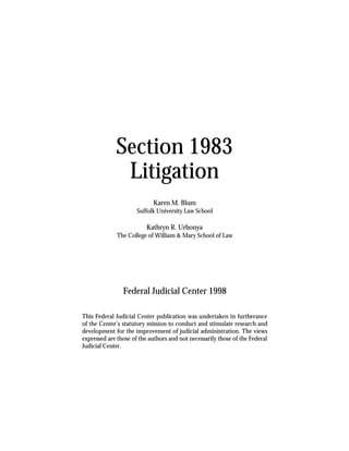 Section 1983
              Litigation
                            Karen M. Blum
                      Suffolk University Law School

                          Kathryn R. Urbonya
              The College of William & Mary School of Law




                Federal Judicial Center 1998

This Federal Judicial Center publication was undertaken in furtherance
of the Center’s statutory mission to conduct and stimulate research and
development for the improvement of judicial administration. The views
expressed are those of the authors and not necessarily those of the Federal
Judicial Center.
 