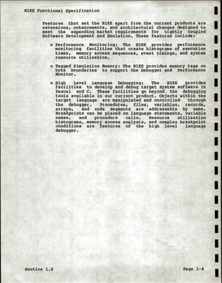 NIKE Functional Specification
Features that set the NIKE apart from the current products are
extensions, enhancements, and architectural changes designed to
meet the expanding market requirements for tightly coupled
Software Development and Emulation. These features include:
o Performance Monitoring: The NIKE provides performance
monitoring facilities that create histograms of execution
times, memory access sequences, event timings, and system
resource utilization.
o Tagged Simulation Memory: The NIKE provides memory tags on
byte boundaries to support the Debugger and Performance
Monitor.
o High Level Language Debugging: The NIKE provides
facilities to develop and debug target system software in
Pascal and c. These facilities go beyond the debugging
tools available in our current product. Objects within the
target language are manipulated and controlled · through
the debugger. Procedures, files, variables, records,
arrays, and , code segments are addressable by name.
Breakpoints can be placed on language statements, variable
names, and procedure calls. Resource utilization
histograms, memory access analysis, and complex breakpoint
conditions are features of the high level language
debugger.
Section 1.0 Page 1-4
I
I
I
I
I
I
I
I
I
I
I
I
I
I
I
I
I
I
I
 