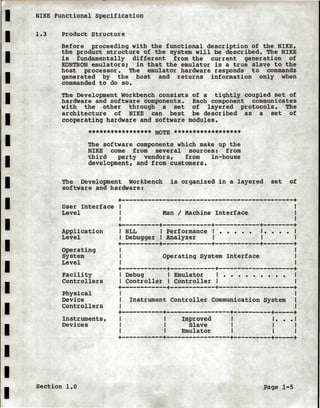 I NIKE Functional Specification
I
I
I
I
I
I
I
I
I
I
I
I
I
I
I
I
I
I
1.3 Product Structure
Before proceeding with the functional description of the NIKE,
the product structure of the system will be described. The NIKE
is fundamentally different from the current generation of
KONTRON emulators; in that the emulator is a true slave to the
host processor. The emulator hardware responds to commands
generated by the host and returns information only when
commanded to do so.
The Development Workbench consists
hardware and software components.
with the other through a set
architecture of NIKE can best
cooperating hardware and software
of a tightly coupled set of
Each component communicates
of layered protocols. The
be described as a set of
modules.
***************** NOTE ******************
The software components which make up the
NIKE come from several sources: from
third party vendors, from in-house
development, and from customers.
The Development workbench is organized in a layered set of
software and hardware:
User Interface
Level
Application
Level
Operating
System
Level
Facility
Controllers
Physical
Device
Controllers
Instruments,
Devices
+----------------------------------------------+
Man I Machine Interface
+----------+-------------+------------+--------+I HLL I Performance I • • • • • I • • • • I
I Debugger I Analyzer I I I
+----------+-------------+------------+--------+
Operating System Interface
+------------+------------+--------------------+I Debug I Emulator I • • • • • • • • •
I Controller I Controller I
+------------+------------+--------------------+
Instrument Controller Communication System
+-----------+-----------------+~---------+-----+
Improved
Slave
Emulator
I • • • I
I I
I I
+-----------+-----------------+----------+-----+
Section 1.0 Page 1-5
 