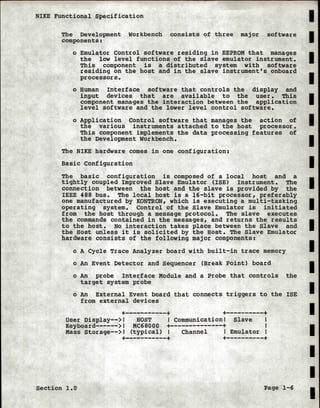 NIKE Functional Specification
The Development Workbench consists of three major software
components:
o Emulator Control software residing in EEPROM that manages
the low level functions of the slave emulator instrument.
This component is a distributed system with software
residing on the host and in the slave instrument's onboard
processors.
o Human Interface software that controls the display and
input devices that are available to the user. This
component manages the interaction between the application
level software and the lower level control software.
o Application Control software that manages the action of
the various instruments attached to the host processor.
This component implements the data processing features of
the Development workbench.
The NIKE hardware comes in one configuration:
Basic Configuration
The basic configuration is composed of a local host and a
tightly coupled Improved Slave Emulator (ISE) Instrument. The
connection between the host and the slave is provided by the
IEEE 488 bus. The local host is a 16-bit processor, preferably
one manufactured by KONTRON, which is executing a multi-tasking
operating system. Control of the Slave Emulator is initiated
from the host through a message protocol. The slave executes
the commands contained in the messages, and returns the results
to the host. No interaction takes place between the Slave and
the Host unless it is solicited by the Host. The Slave Emulator
hardware consists of the following major components:
o A Cycle Trace Analyzer board with built-in trace memory
o An Event Detector and Sequencer (Break Point) board
o An probe Interface Module and a Probe that controls the
target system probe
o An External Event board that connects triggers to the ISE
from external devices
+-----------+ +----------+User Display-->! HOST I Communication! Slave I
Keyboard------>! MC68000 +--------------+ I
Mass storage-->! (typical) Channel Emulator I
+-----------+ +----------+
Section 1.0 Page 1-6
I
I
I
I
I
I
I
I
I
I
I
I
I
I
I
I
I
I
I
 