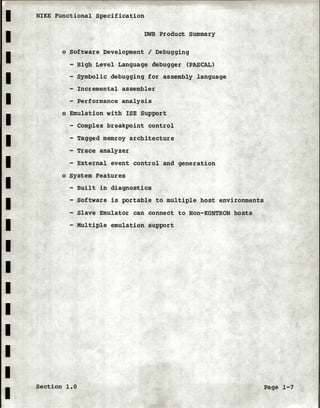 I
I
I
I
I
I
I
I
I
I
I
I
I
I
I
I
I
I
I
NIKE Functional Specification
DWB Product summary
o Software Development I Debugging
- High Level Language debugger (PASCAL)
- Symbolic debugging for assembly language
- Incremental assembler
- Performance analysis
o Emulation with ISE Support
- Complex breakpoint control
- Tagged memroy architecture
- Trace analyzer
- External event control and generation
o System Features
- Built in diagnostics
- Software is portable to multiple host environments
- Slave Emulator can connect to Non-KONTRON hosts
- Multiple emulation support
Section 1.0 Page 1-7
 