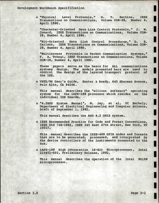 Development workBench Specififcation
o "Physical Level Protocols,•
Transactions on Communications,
April 1980.
H. v. Bertine, IEEE
Volume COM-28, Number 4,
"Character-Oriented Data Link Control Protocols,• J. w.
Conard, IEEE Transactions on Communications, Volume COM-
28, Number 4, April 1980.
"Bit-Oriented Data Link Control Procedures," D. E.
Carlson, IEEE Transactions on Communications, Volume COM-
28, Number 4, April 1980.
"Multiaccess Protocols in Packet Communication systems,"
F. A. Tobagi, IEEE Transactions on Communications, Volume
COM-28, Number 4, April 1980.
These papers serve as the basis for ALL communications
systems design. The models presented here are used to
control the design of the layered transport protocol of
the ISE.
o VRTX/86 User's Guide, Hunter & Ready, 445 Sherman Avenue,
Palo Alto, CA 94306.
This manual describes the "silicon software" operating
system for the iAPX-188 processor which resides on the
individual !SE boards.
o "4.2BSD System Manual", w. Jay, et al, UC Berkely,
Department of Electrical Engineering and Computer Science,
Draft of September 1, 1982.
This manual describes the BSD 4.2 UNIX system.
o IEEE Recommended Practice for Code and Format Conventions,
IEEE Std 728-1982, IEEE 345 East 47th Street, New York, NY
10017.
This manual describes the IEEE-488 GPIB codes and formats
that are to be generated, processed, and interpreted by
the device controllers of the instruments connected to the
bus.
o iAPX-188 High Integration 16-Bit Microprocessor, Intel
210451-002, Preliminary Release, 1982.
section 2.0
This manual describes the operation of the Intel 80188
microprocessor.
Page 2-2
I
I
I
I
I
I
I
I
I
I
I
I
I
I
I
I
1.
I
I
 