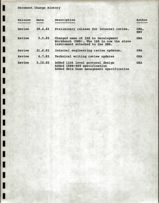 I
I
I
I
I
I
I
I
I
I
I
I
I
I
I
I
I
I
I
Document Change History
Release
Review
Review
Review
Review
Review
Date
29.4.83
5.5.83
21.6.83
6.7.83
5.10.83
Description
Preliminary release for internal review.
Changed name of ISE to Development
WorkBench (DWB). The ISE is now the slave
instrument attached to the DWB.
Internal engineering review updates.
Technical writing review updates
Added link level protocol design
Added IEEE-488 specification
Added data base management specification
Author
GBA,
BNY
GBA
GBA
GBA
GBA
 