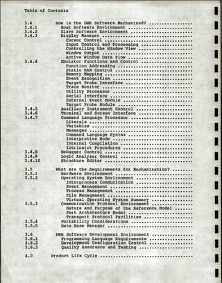 Table of Contents
3.4
3.4.1
3.4.2
3.4.3
3.4.4
3.4.5
3.4.6
3.4.7
3.4.8
3.4.9
3.4.10
3.5
3.5.1
3.5.2
3.5.3
3.5.4
3.5.5
3.6
3.6.1
3.6.2
3.6.3
4.0
How is the DWB Software Mechanized? •••••••••••••••••
Host Software Environment •••••••••••••••••••••••••
Slave Software Environment ••••••••••••••••••••••••
Display Manager •••••••••••••••••••••••••••••••••••
Cursor Control ••••••••••••••••••••••••••••••••••
Input Control and Processing ••••••••••••••••••••
Controlling the Window View •••••••••••••••••••••
Window Output •••••••••••••••••••••••••••••••••••
Active Window Data Flow •••••••••••••••••••••••••
Emulator Functions and Control ••••••••••••••••••••
Function Addressing •••••••••••••••••••••••••••••
Static RAM Control ••••••••••••••••••••••••••••••
Memory Mapping ••••••••••••••••••••••••••••••••••
Event Recognition •••••••••••••••••••••••••••••••
Target Probe Interface ••••••••••••••••••••••••••
Trace Monitor •••••••••••••••••••••••••••••••••••
Utility Processor •••••••••••••••••••••••••••••••
Serial Interface ••••••••••••••••••••••••••••••••
External Event Module •••••••••••••••••••••••••••
Target Probe Module •••••••••••••••••••••••••••••
Auxiliary Instrument Control ••••••••••••••••••••••
Terminal and Screen Interface •••••••••••••••••••••
Command Language Processor ••••••••••••••••••••••••
Literals ••••••••••••••••••••••••••••••••••••••••
Variables •.•..••....•......•.•.•..•.•...•••.•••.
Messages ••••••••••••••••••••••••••••••••••••••••
Command Language Syntax•••••••••••••••••••••••••
Interpretive Mode •••••••••••••••••••••••••••••••
Internal Compilation ••••••••••••••••••••••••••••
Intrinsict Procedures •••••••••••••••••••••••••••
Debugger Control • • • • • • • • • • • • • • • • • • • • • • • • • • • • • • • • • •
Logic Analyzer Control ••••••••••••••••••••••••••••
Structure Editor ••••••••••••••••••••••••••••••••••
What are the Requirements for Mechanization? ••••••••
Hardware Environment ••••••••••••••••••••••••••••••
Operating System Environment ••••••••••••••••••••••
Interprocess Communication ••••••••••••••••••••••
Event Management ••••••••••••••••••••••••••••••••
Process Management ••••••••••••••••••••••••••••••
File Management •••••••••••••••••••••••••••••••••
Virtual Operating System summary ••••••••••••••••
Communication Protocol Environment ••••••••••••••••
Nature and Purpose of the Reference Model •••••••
Port Architecture Model •••••••••••••••••••••••••
Transport Protocol Facilities •••••••••••••••••••
Portability Considerations ••••••••••••••••••••••••
Data Base Manager •••••••••••••••••••••••••••••••••
DWB Software Development Environment ••••••••••••••••
Programming Language Requirements •••••••••••••••••
Development Configuration Control •••••••••••••••••
Quality Assurance and Testing •••••••••••••••••••••
Product Life Cycle ••••••••••••••••••••••••••••••••••••
I
I
I
I
I
I
I
I
I
I
I
I
I
I
I
I
I
I
I
 