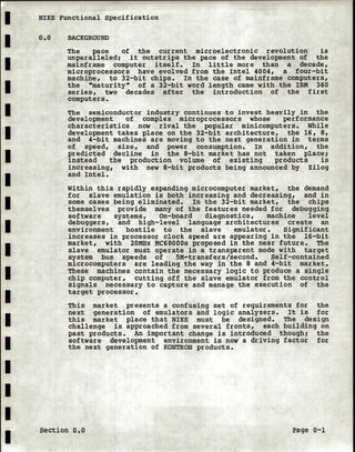 I NIKE Functional Specification
I
I
I
I
I
I
I
I
I
I
I
I
I
I
I
I
I
I
o.o BACKGROUND
The pace of the current microelectronic revolution is
unparalleled; it outstrips the pace of the development of the
mainframe computer itself. In little more than a decade,
microprocessors have evolved from the Intel 4004, a four-bit
machine, to 32-bit chips. In the case of mainframe computers,
the "maturity" of a 32-bit word length came with the IBM 360
series, two decades after the introduction of the first
computers.
The semiconductor industry continues to invest heavily in the
development of complex microprocessors whose performance
characteristics now rival the popular minicomputers. While
development takes place on the 32-bit architecture, the 16, 8,
and 4-bit machines are moving to the next generation in terms
of speed, size, and power consumption. In addition, the
predicted decline in the 8-bit market has not taken place;
instead the production volume of existing products is
increasing, with new 8-bit products being announced by Zilog
and Intel.
Within this rapidly expanding microcomputer market, the demand
for slave emulation is both increasing and decreasing, and in
some cases being eliminated. In the 32-bit market, the chips
themselves provide many of the features needed for debugging
software systems. On-board diagnostics, machine level
debuggers, and high-level language architectures create an
environment hostile to the slave emulator. Significant
increases in processor clock speed are appearing in the 16-bit
market, with 20MHz MC68000s proposed in the near future. The
slave emulator must operate in a transparent mode with target
system bus speeds of SM-transfers/second. Self-contained
microcomputers are leading the way in the 8 and 4-bit market.
These machines contain the necessary logic to produce a single
chip computer, cutting off the slave emulator from the control
signals necessary to capture and manage the execution of the
target processor.
This market presents a confusing set of requirements for the
next generation of emulators and logic analyzers. It is for
this market place that NIKE must be designed. The design
challenge is approached from several fronts, each building on
past products. An important change is introduced though; the
software development environment is now a driving factor for
the next generation of KONTRON products.
section o.o Page 0-1
 