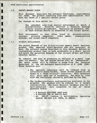 I NIKE Functional Specification
I
I
I
I
I
I
I
I
I
I
I
I
I
I
I
I
I
I
1.0
1.1
TARGET MARKET PLACE
This document describes the software functional requirements
for NIKE. The product resulting from this specification will
meet the needs of a specific market place.
Our concept of this market is:
The embedded real-time control environment in which a
microprocessor directly controls a fucntion through
tightly coupled peripherals. Typically no keyboard, CRT,
or mass storage device is connected to the target system.
This environment is most often found in process-control
systems, avionics computers, video games, communcations
systems, and single board computers.
Product Environment
The market demands of the 32-bit/virtual memory based emulator
product (The Imporved Slave Emulator ISE) are uncertain at
best. The software system described in this document defines an
intermediate product that is both producable in a short period
and meets the perceived demands of the current 16-bit and 8-bit
emulator market.
To acheive the goal of producing an emulator in a short time
span (12 months), the ISE system design will be "defeatured".
Two major areas will be reduced in scope from the features
described in the ISE Software Specification of 6 JUNE 1983.
These features are:
o The operator interface will be reduced from an
intercative multi-window, mouse driven system to one
based on a "dumb terminal" interface. This interface
will still make use of windowing, but more in line
with the facilities currently provided by the KDS.
o The hardware/software configurations available in the
proposed ISE product will be reduced to a single
configuration. The Slave Emulator hardware will be a
self-contained unit connected to one of three
possible hosts:
- A Kontron KDS-9068 UNIX host
- A DIGITAL VAX or PDP-11 host
- An IBM-XT running a multitasking operating
system (MS-DOS 3.0, UNIX, or XENIX).
Section 1.0 Page 1-1
 