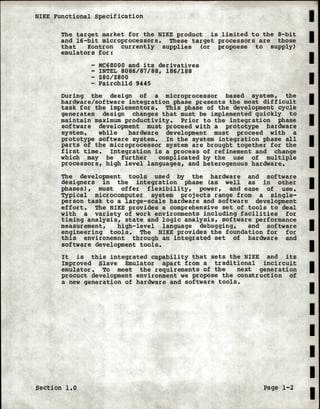 NIKE Functional Specification
The target market for the NIKE product is limited to the 8-bit
and 16-bit microprocessors. These target processors are those
that Kontron currently supplies (or propoese to supply)
emulators for:
- MC68000 and its derivatives
- INTEL 8086/87/88, 186/188
- Z80/Z800
- Fairchild 9445
During the design of a microprocessor based system, the
hardware/software integration phase presents the most difficult
task for the implementors. This phase of the development cycle
generates design changes that must be implemented quickly to
maintain maximum productivity. Prior to the integration phase
software development must proceed with a prototype hardware
system, while hardware development must proceed with a
prototype software system. In the system integration phase all
parts of the microprocessor system are brought together for the
first time. Integration is a process of refinement and change
which may be further complicated by the use of multiple
processors, high level languages, and heterogenous hardware.
The development tools used by the hardware and software
designers in the integration phase (as well as in other
phases), must offer flexibility, power, and ease of use.
Typical microcomputer system projects range from a single-
person task to a large-scale hardware and software development
effort. The NIKE provides a comprehensive set of tools to deal
with a variety of work environments including facilities for
timing analysis, state and logic analysis, software performance
measurement, high-level language debugging, and software
engineering tools. The NIKE provides the foundation for for
this environemnt through an integrated set of hardware and
software development tools.
It is this integrated capability that sets the NIKE and its
Improved Slave Emulator apart from a traditional incircuit
emulator. To meet the requirements of the next generation
procuct development environment we propose the construction of
a new generation of hardware and software tools.
Section 1.0 Page 1-2
I
I
I
I
I
I
I
I
I
I
I
I
I
I
I
I
I
I
I
 