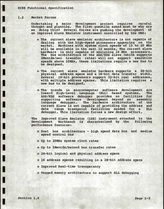 I NIKE Functional Specification
I
I
I
I
I
I
I
I
I
I
I
I
I
I
I
I
I
I
1.2 Market Forces
Undertaking a major development project requires careful
thought and planning. The first question asked must be why are
we doing this? Several forces are pushing the development of
an Improved Slave Emulator instrument controlled by the DWS:
o The current slave emulator architecture is not capable of
dealing with the high-speed processors appearing on the
market. Machines with system clock speeds of 15 to 20 MHz
will be available in the next 12 months. The current slave
hardware is only capable of emulating 10 MHz processors.
The bus architecture of the ADS/KDS slave (which supports
2Mwords/sec transfer rates) will not support execution
speeds above lOMHz, these limitations require a new bus to
be designed.
o The current slave emulator hardware supports a 26-bit
physical address space and a 16-bit data transfer width.
Several 16-bit processors support 32-bit real addresses,
with multiple address spaces. This limitation requires a
new bus to be designed.
o The trends in microcomputer software development are
toward High-Level Language (HLL) based systems. The
ADS/KDS software debugger provides no facilities for
supporting software development beyond an assembly
language debugger. The hardware architecture of the
current Slave is not capable of providing the address and
data range breakpoint facilities needed for a HLL
debugger. This limitation forces a new design effort.
The Improved Slave Emulator CISE) instrument attached to the
Development Workbench is characterized by the following
performance features:
o Dual bus architecture - high speed data bus and medium
speed control bus
o Up to 20MHz system clock rates
o Up to 5Mwords/second bus transfer rates
o 24-bit logical and physical address space
o 16 address spaces resulting in a 28-bit address space
o Improved Real-time transparency
o Tagged memory architecture to support HLL debugging
Section 1.0 Page 1-3
 