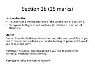 Section 1b (25 marks)
Lesson objective
• To understand the expectations of the second half of question 1.
• To explore both genre and audience (in relation to a set no. of
theorists)
Starter
Genre : Consider both your foundation and advanced portfolios. If you
had to discuss and evidence your understanding of genre which would
you choose and why?
Narrative : As above, but considering if you had to explore the
narrative; which portfolio and why?
Homework : Give me your homework
 