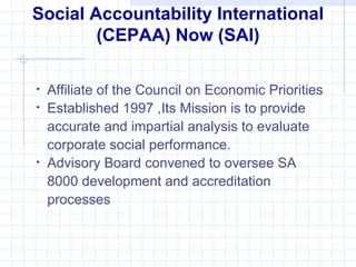 Social Accountability International
        (CEPAA) Now (SAI)

•   Affiliate of the Council on Economic Priorities
•   Established 1997 ,Its Mission is to provide
    accurate and impartial analysis to evaluate
    corporate social performance.
•   Advisory Board convened to oversee SA
    8000 development and accreditation
    processes
 