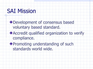 SAI Mission
  Development of consensus based
  voluntary based standard.
  Accredit qualified organization to verify
  compliance.
  Promoting understanding of such
  standards world wide.
 