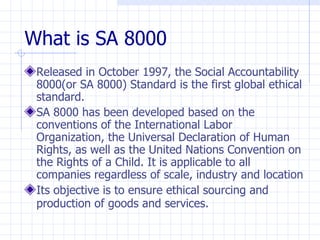 What is SA 8000
 Released in October 1997, the Social Accountability
 8000(or SA 8000) Standard is the first global ethical
 standard.
 SA 8000 has been developed based on the
 conventions of the International Labor
 Organization, the Universal Declaration of Human
 Rights, as well as the United Nations Convention on
 the Rights of a Child. It is applicable to all
 companies regardless of scale, industry and location
 Its objective is to ensure ethical sourcing and
 production of goods and services.
 